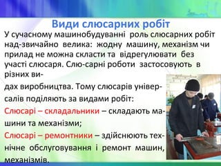 Види слюсарних робіт
У сучасному машинобудуванні роль слюсарних робіт
над-звичайно велика: жодну машину, механізм чи
прилад не можна скласти та відрегулювати без
участі слюсаря. Слю-сарні роботи застосовують в
різних ви-
дах виробництва. Тому слюсарів універ-
салів поділяють за видами робіт:
Слюсарі – складальники – складають ма-
шини та механізми;
Слюсарі – ремонтники – здійснюють тех-
нічне обслуговування і ремонт машин,
механізмів.
 