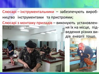 Слюсарі – інструментальники – забезпечують вироб-
ництво інструментами та пристроями;
Слюсарі з монтажу приладів – виконують установлен-
ня їх на місце, під-
ведення різних ви-
дів енергії тощо.
 