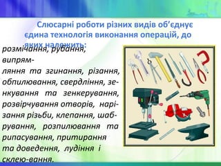 Слюсарні роботи різних видів об’єднує
єдина технологія виконання операцій, до
яких належить:розмічання, рубання,
випрям-
ляння та згинання, різання,
обпилювання, свердління, зе-
нкування та зенкерування,
розвірчування отворів, нарі-
зання різьби, клепання, шаб-
рування, розпилювання та
рипасування, притирання
та доведення, лудіння і
склею-вання.
 