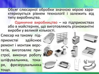 Обсяг слюсарної обробки значною мірою хара-
ктеризується рівнем технології і залежить від
типу виробництва.
Одиничне виробництво – на підприємствах
або в майстернях, що виготовляють різноманітні
вироби у великій кількості.
Слюсар на такому під-
приємстві здійснює
ремонт і монтаж верс-
татів, виготовляє при-
строї, виконує роботу
шліфувальника, тока-
ря, фрезерувальника
тощо.
 