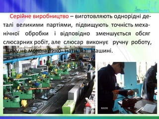 Серійне виробництво – виготовляють однорідні де-
талі великими партіями, підвищують точність меха-
нічної обробки і відповідно зменшується обсяг
слюсарних робіт, але слюсар виконує ручну роботу,
яку не можна вико- нати на машині.
 