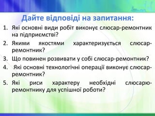 Дайте відповіді на запитання:
1. Які основні види робіт виконує слюсар-ремонтник
на підприємстві?
2. Якими якостями характеризується слюсар-
ремонтник?
3. Що повинен розвивати у собі слюсар-ремонтник?
4. Які основні технологічні операції виконує слюсар-
ремонтник?
5. Які риси характеру необхідні слюсарю-
ремонтнику для успішної роботи?
 