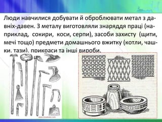 Люди навчилися добувати й оброблювати метал з да-
вніх-давен. З металу виготовляли знаряддя праці (на-
приклад, сокири, коси, серпи), засоби захисту (щити,
мечі тощо) предмети домашнього вжитку (котли, чаш-
ки, тази), прикраси та інші вироби.
 