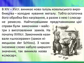 В XIV – XVст. виникає нова галузь ковальського виро-
бництва – холодне кування металу. Тобто остаточна
його обробка без нагрівання, а разом з нею і слюсар-
не ремесло. Найтиповішими представниками цієї
справи були замочники – майс-
три з виготовлення замків. На
початку XVIIIст. Замочників нази-
вали «шлосерами» (замок ні-
мецькою der Schloss). З часом
іноземне слово набуло ширшого
значення, так виникла назва
«слюсар».
 
