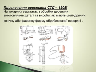 Призначення верстата СТД – 120М
На токарних верстатах з обробки деревини
виготовляють деталі та вироби, які мають циліндричну,
конічну або фасонну форму оброблюваної поверхні .
 