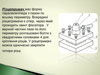 Різцетримач мас форму
паралелепіпеда з пазом по
всьому периметру. Всередині
різцетримача є отвір, через який
проходить гвинт фіксатора . У
верхній частині паза по його
периметру розташовані болти з
квадратними головками 4 для
кріплення різців. У різцетримачі
можна одночасно закріпити
чотири різці.
 