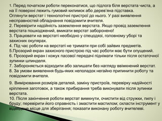 1. Перед початком роботи переконатися, що підлога біля верстата чиста, а
на її поверхні лежить гумовий килимок або дерев’яна підставка.
Оглянути верстат і технологічні пристрої до нього. У разі виявлення
несправностей обладнання повідомити вчителя.
2. Перевірити надійність заземлення верстата. Якщо провід заземлення
верстата пошкоджений, вмикати верстат заборонено!
3. Працювати на верстаті необхідно у спецодязі, головному уборі та
захисних окулярах.
4. Під час роботи на верстаті не тримати при собі зайвих предметів.
5.Прозорий екран захисного пристрою під час роботи має бути опущений.
6. Прозорий екран і кожух пасової передачі піднімати тільки після остаточної
зупинки шпинделя.
7. Забороняється відходити або залишати без нагляду ввімкнений верстат.
8. За умови виявлення будь-яких неполадок негайно припинити роботу та
повідомити вчителя.
9. Вимірювання розмірів деталей, заміну пристроїв, перевірку надійності
кріплення заготовок, а також прибирання треба виконувати після зупинки
верстата.
10. Після закінчення роботи верстат вимкнути, очистити від стружки, пилу і
бруду; перевірити його справність і змастити мастилом; скласти інструмент у
відведене місце для зберігання; показати виконану роботу вчителеві.
 