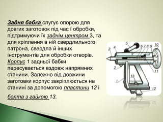 Задня бабка слугує опорою для
довгих заготовок під час ї обробки,
підтримуючи їх заднім центром 3, та
для кріплення в ній свердлильного
патрона, свердла й інших
інструментів для обробки отворів.
Корпус 1 задньої бабки
пересувається вздовж напрямних
станини. Залежно від довжини
заготовки корпус закріплюється на
станині за допомогою пластини 12 і
болта з гайкою 13.
 