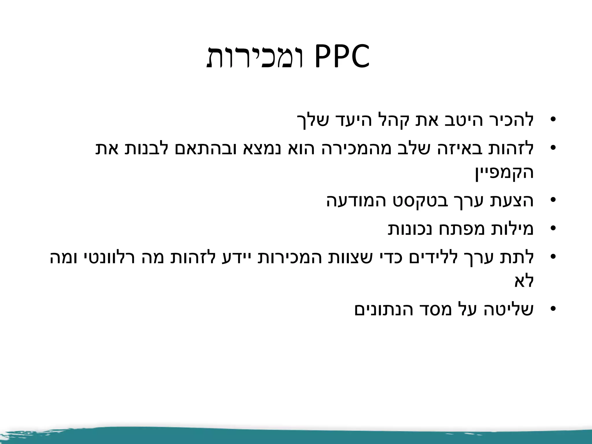 PPC‫ומכירות‬
•‫שלך‬ ‫היעד‬ ‫קהל‬ ‫את‬ ‫היטב‬ ‫להכיר‬
•‫את‬ ‫לבנות‬ ‫ובהתאם‬ ‫נמצא‬ ‫הוא‬ ‫מהמכירה‬ ‫שלב‬ ‫באיזה‬ ‫לזהות‬
‫הקמפיין‬
•‫המודעה‬ ‫בטקסט‬ ‫ערך‬ ‫הצעת‬
•‫נכונות‬ ‫מפתח‬ ‫מילות‬
•‫ערך‬ ‫לתת‬‫ללידים‬‫ומה‬ ‫רלוונטי‬ ‫מה‬ ‫לזהות‬ ‫יידע‬ ‫המכירות‬ ‫שצוות‬ ‫כדי‬
‫לא‬
•‫הנתונים‬ ‫מסד‬ ‫על‬ ‫שליטה‬
 