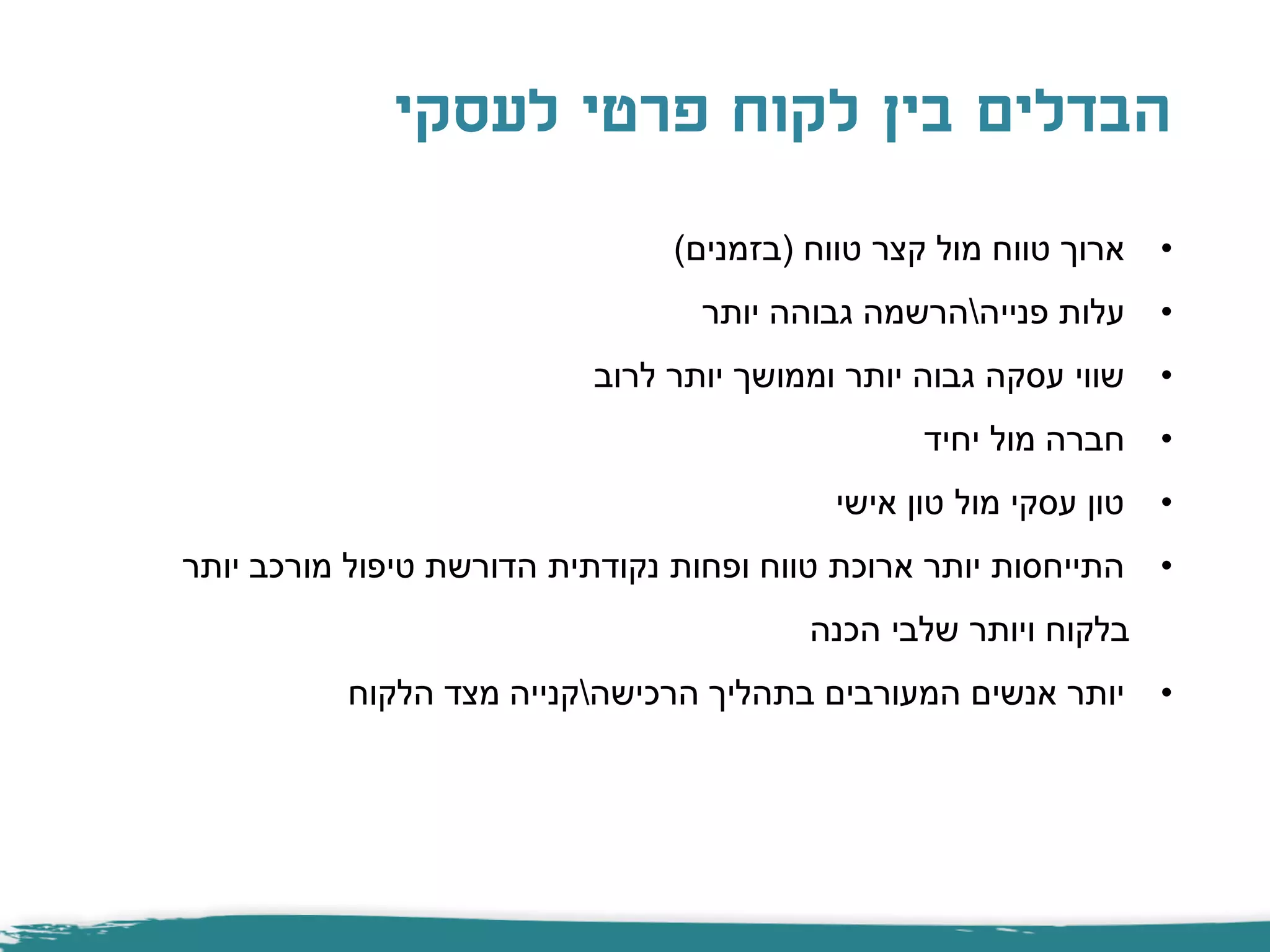 ‫לעסקי‬ ‫פרטי‬ ‫לקוח‬ ‫בין‬ ‫הבדלים‬
•‫טווח‬ ‫קצר‬ ‫מול‬ ‫טווח‬ ‫ארוך‬(‫בזמנים‬)
•‫פנייה‬ ‫עלות‬‫יותר‬ ‫גבוהה‬ ‫הרשמה‬
•‫לרוב‬ ‫יותר‬ ‫וממושך‬ ‫יותר‬ ‫גבוה‬ ‫עסקה‬ ‫שווי‬
•‫יחיד‬ ‫מול‬ ‫חברה‬
•‫אישי‬ ‫טון‬ ‫מול‬ ‫עסקי‬ ‫טון‬
•‫יותר‬ ‫מורכב‬ ‫טיפול‬ ‫הדורשת‬ ‫נקודתית‬ ‫ופחות‬ ‫טווח‬ ‫ארוכת‬ ‫יותר‬ ‫התייחסות‬
‫הכנה‬ ‫שלבי‬ ‫ויותר‬ ‫בלקוח‬
•‫הרכישה‬ ‫בתהליך‬ ‫המעורבים‬ ‫אנשים‬ ‫יותר‬‫הלקוח‬ ‫מצד‬ ‫קנייה‬
 