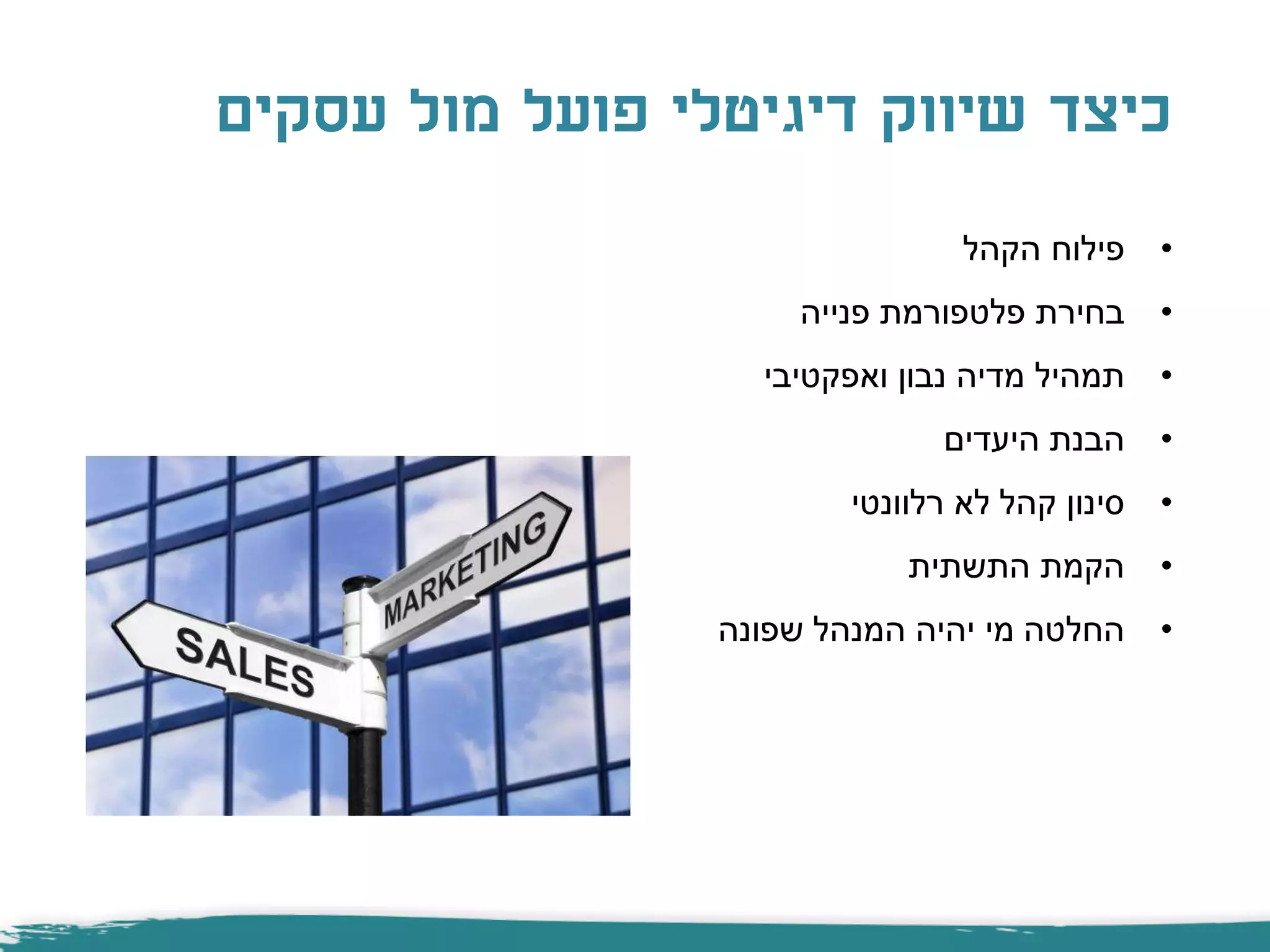 ‫עסקים‬ ‫מול‬ ‫פועל‬ ‫דיגיטלי‬ ‫שיווק‬ ‫כיצד‬
•‫הקהל‬ ‫פילוח‬
•‫פנייה‬ ‫פלטפורמת‬ ‫בחירת‬
•‫ואפקטיבי‬ ‫נבון‬ ‫מדיה‬ ‫תמהיל‬
•‫היעדים‬ ‫הבנת‬
•‫רלוונטי‬ ‫לא‬ ‫קהל‬ ‫סינון‬
•‫התשתית‬ ‫הקמת‬
•‫שפונה‬ ‫המנהל‬ ‫יהיה‬ ‫מי‬ ‫החלטה‬
 