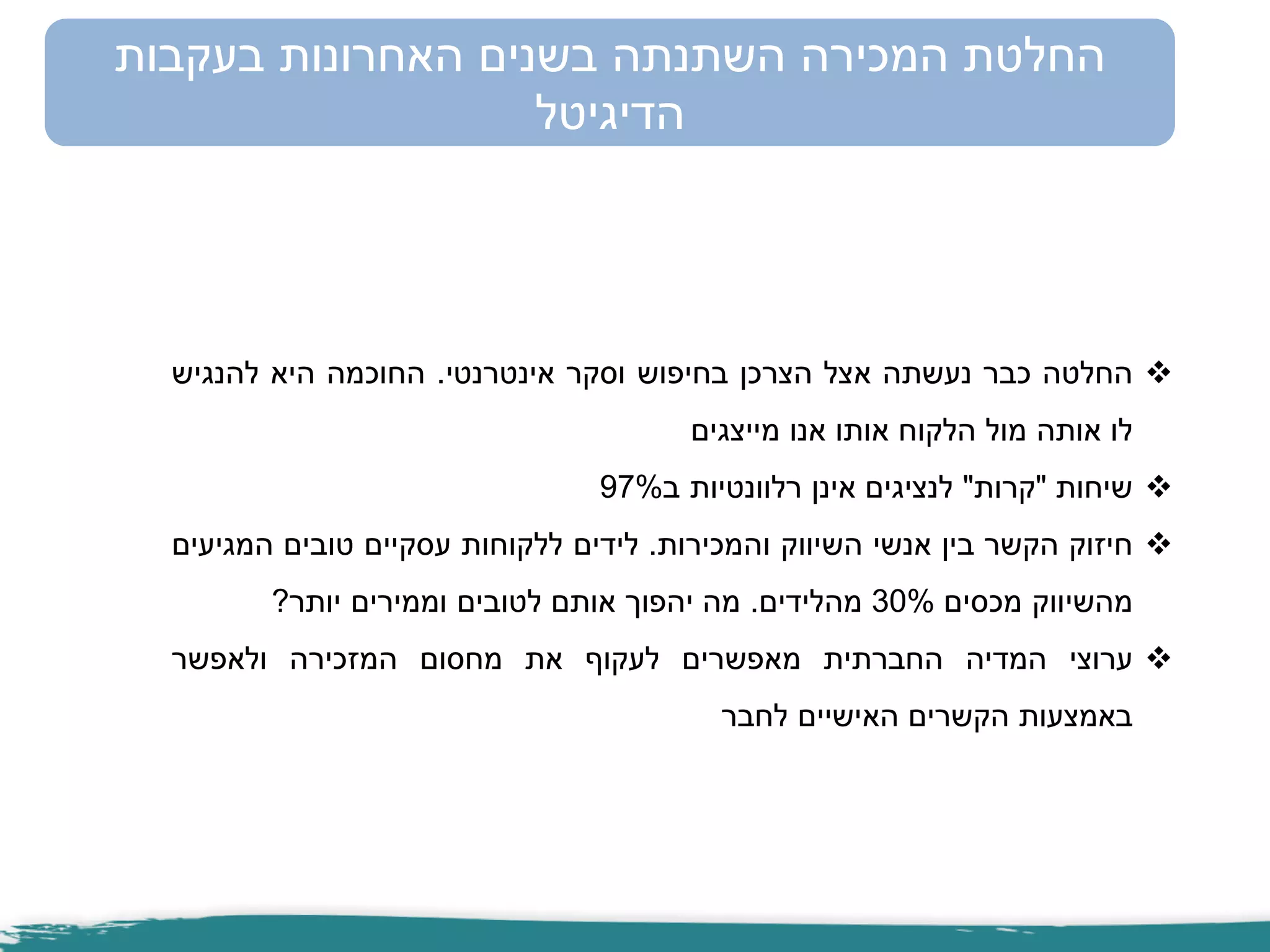 ‫החלטה‬‫כבר‬‫נעשתה‬‫אצל‬‫הצרכן‬‫בחיפוש‬‫וסקר‬‫אינטרנטי‬.‫החוכמה‬‫היא‬‫להנגיש‬
‫לו‬‫אותה‬‫מול‬‫הלקוח‬‫אותו‬‫אנו‬‫מייצגים‬
‫שיחות‬"‫קרות‬"‫לנציגים‬‫אינן‬‫רלוונטיות‬‫ב‬97%
‫חיזוק‬‫הקשר‬‫בין‬‫אנשי‬‫השיווק‬‫והמכירות‬.‫לידים‬‫ללקוחות‬‫עסקיים‬‫טובים‬‫המגיעים‬
‫מהשיווק‬‫מכסים‬30%‫מהלידים‬.‫מה‬‫יהפוך‬‫אותם‬‫לטובים‬‫וממירים‬‫יותר‬?
‫ערוצי‬‫המדיה‬‫החברתית‬‫מאפשרים‬‫לעקוף‬‫את‬‫מחסום‬‫המזכירה‬‫ולאפשר‬
‫באמצעות‬‫הקשרים‬‫האישיים‬‫לחבר‬
‫בעקבות‬ ‫האחרונות‬ ‫בשנים‬ ‫השתנתה‬ ‫המכירה‬ ‫החלטת‬
‫הדיגיטל‬
 