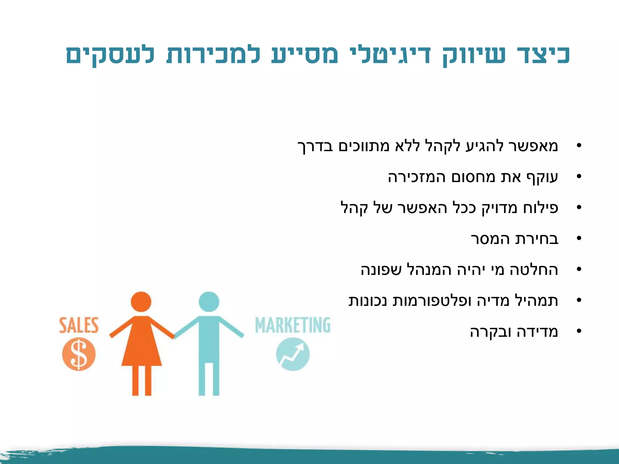 •‫בדרך‬ ‫מתווכים‬ ‫ללא‬ ‫לקהל‬ ‫להגיע‬ ‫מאפשר‬
•‫המזכירה‬ ‫מחסום‬ ‫את‬ ‫עוקף‬
•‫קהל‬ ‫של‬ ‫האפשר‬ ‫ככל‬ ‫מדויק‬ ‫פילוח‬
•‫המסר‬ ‫בחירת‬
•‫שפונה‬ ‫המנהל‬ ‫יהיה‬ ‫מי‬ ‫החלטה‬
•‫נכונות‬ ‫ופלטפורמות‬ ‫מדיה‬ ‫תמהיל‬
•‫ובקרה‬ ‫מדידה‬
‫לעסקים‬ ‫למכירות‬ ‫מסייע‬ ‫דיגיטלי‬ ‫שיווק‬ ‫כיצד‬
 