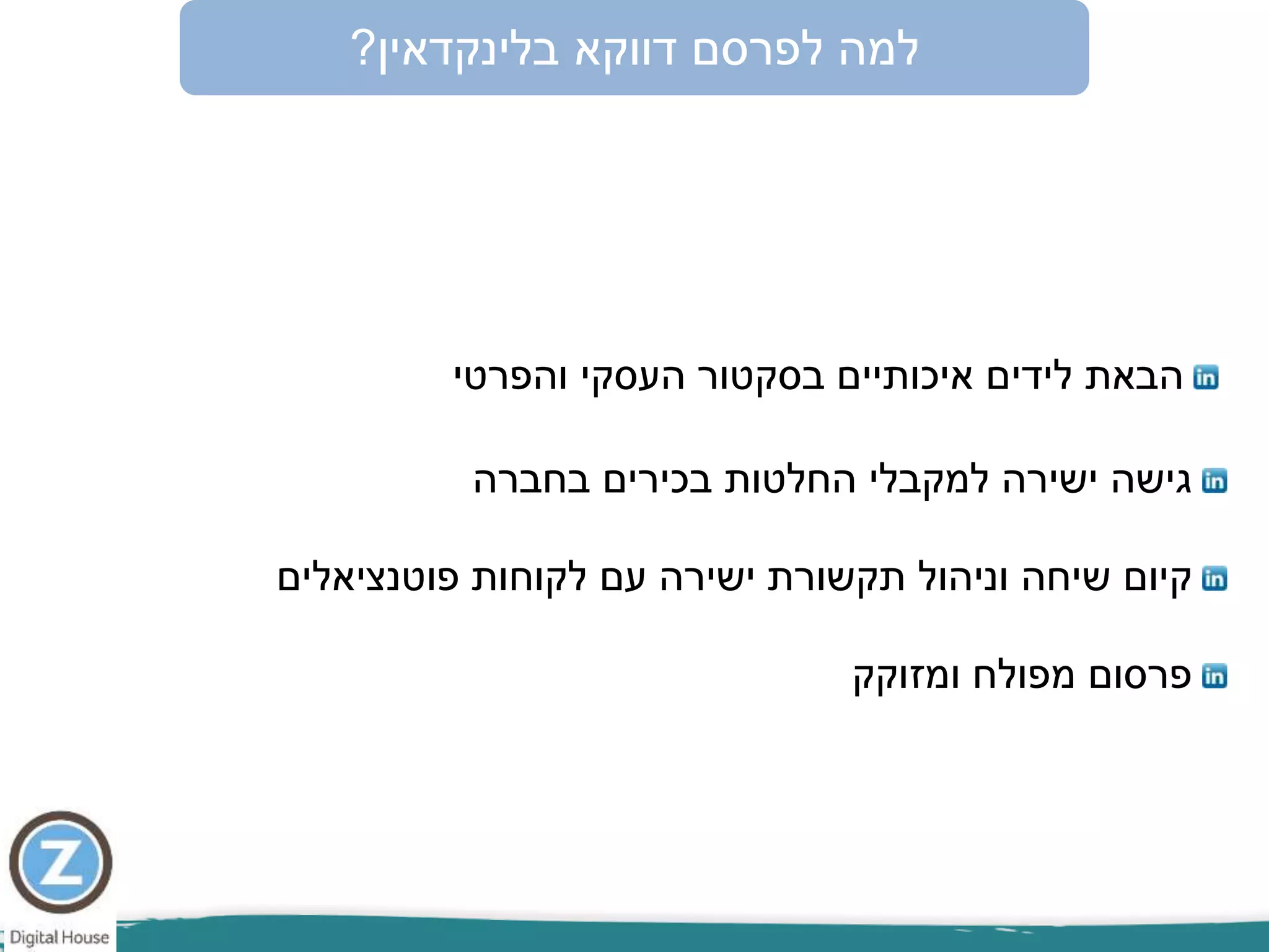 ‫לפרסם‬ ‫למה‬‫דווקא‬‫בלינקדאין‬?
‫הבאת‬‫לידים‬‫והפרטי‬ ‫העסקי‬ ‫בסקטור‬ ‫איכותיים‬
‫בחברה‬ ‫בכירים‬ ‫החלטות‬ ‫למקבלי‬ ‫ישירה‬ ‫גישה‬
‫ומזוקק‬ ‫מפולח‬ ‫פרסום‬
‫עם‬ ‫ישירה‬ ‫תקשורת‬ ‫וניהול‬ ‫שיחה‬ ‫קיום‬‫פוטנציאלים‬ ‫לקוחות‬
 
