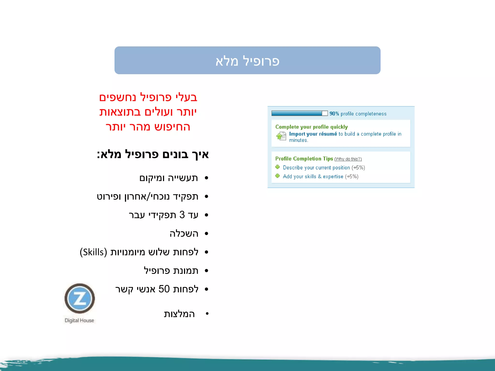 ‫מלא‬ ‫פרופיל‬
‫נחשפים‬ ‫פרופיל‬ ‫בעלי‬
‫בתוצאות‬ ‫ועולים‬ ‫יותר‬
‫יותר‬ ‫מהר‬ ‫החיפוש‬
‫מלא‬ ‫פרופיל‬ ‫בונים‬ ‫איך‬:
•‫ומיקום‬ ‫תעשייה‬
•‫נוכחי‬ ‫תפקיד‬/‫ופירוט‬ ‫אחרון‬
•‫עד‬3‫עבר‬ ‫תפקידי‬
•‫השכלה‬
•‫מיומנויות‬ ‫שלוש‬ ‫לפחות‬(Skills)
•‫פרופיל‬ ‫תמונת‬
•‫לפחות‬50‫קשר‬ ‫אנשי‬
•‫המלצות‬
 
