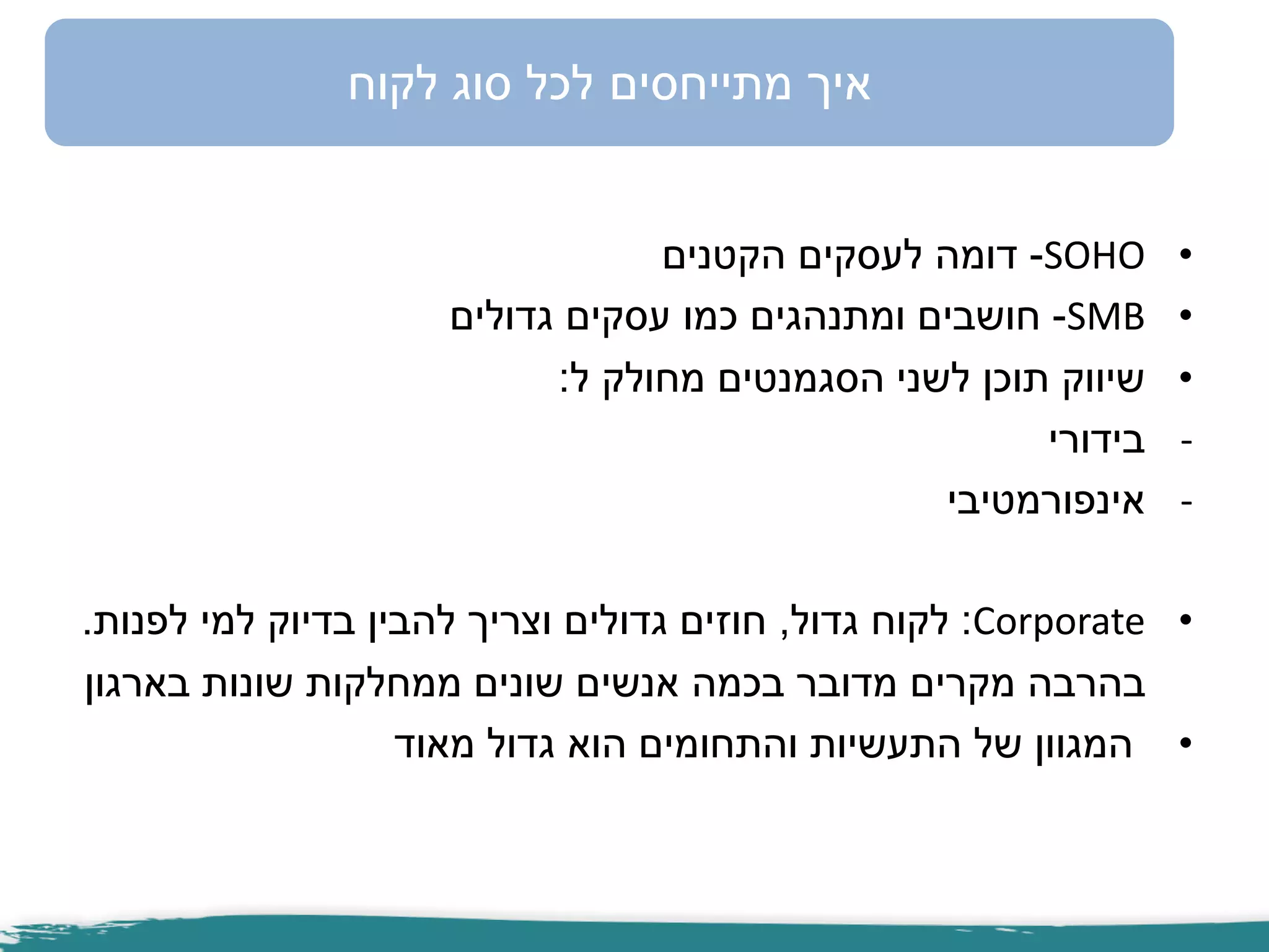 •SOHO-‫הקטנים‬ ‫לעסקים‬ ‫דומה‬
•SMB-‫גדולים‬ ‫עסקים‬ ‫כמו‬ ‫ומתנהגים‬ ‫חושבים‬
•‫ל‬ ‫מחולק‬ ‫הסגמנטים‬ ‫לשני‬ ‫תוכן‬ ‫שיווק‬:
-‫בידורי‬
-‫אינפורמטיבי‬
•Corporate:‫גדול‬ ‫לקוח‬,‫לפנות‬ ‫למי‬ ‫בדיוק‬ ‫להבין‬ ‫וצריך‬ ‫גדולים‬ ‫חוזים‬.
‫בארגון‬ ‫שונות‬ ‫ממחלקות‬ ‫שונים‬ ‫אנשים‬ ‫בכמה‬ ‫מדובר‬ ‫מקרים‬ ‫בהרבה‬
•‫מאוד‬ ‫גדול‬ ‫הוא‬ ‫והתחומים‬ ‫התעשיות‬ ‫של‬ ‫המגוון‬
‫לקוח‬ ‫סוג‬ ‫לכל‬ ‫מתייחסים‬ ‫איך‬
 