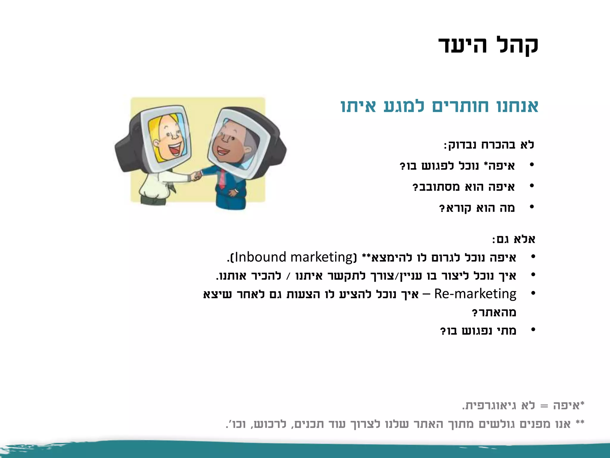 ‫איתו‬ ‫למגע‬ ‫חותרים‬ ‫אנחנו‬
‫נבדוק‬ ‫בהכרח‬ ‫לא‬:
•‫איפה‬*‫בו‬ ‫לפגוש‬ ‫נוכל‬?
•‫מסתובב‬ ‫הוא‬ ‫איפה‬?
•‫קורא‬ ‫הוא‬ ‫מה‬?
‫גם‬ ‫אלא‬:
•‫איפה‬‫לו‬ ‫לגרום‬ ‫נוכל‬‫להימצא‬( **Inbound marketing.)
•‫איך‬‫עניין‬ ‫בו‬ ‫ליצור‬ ‫נוכל‬/‫איתנו‬ ‫לתקשר‬ ‫צורך‬/‫אותנו‬ ‫להכיר‬.
•Re-marketing–‫שיצא‬ ‫לאחר‬ ‫גם‬ ‫הצעות‬ ‫לו‬ ‫להציע‬ ‫נוכל‬ ‫איך‬
‫מהאתר‬?
•‫בו‬ ‫נפגוש‬ ‫מתי‬?
‫היעד‬ ‫קהל‬
*‫איפה‬=‫גיאוגרפית‬ ‫לא‬.
**‫תכנים‬ ‫עוד‬ ‫לצרוך‬ ‫שלנו‬ ‫האתר‬ ‫מתוך‬ ‫גולשים‬ ‫מפנים‬ ‫אנו‬,‫לרכוש‬,‫וכו‬'.
 
