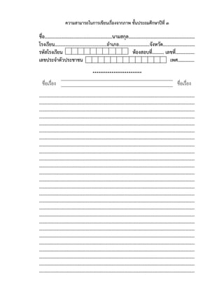 ความสามารถในการเขียนเรื่องจากภาพ ชั้นประถมศึกษาปีที่ ๓
ชื่อ.........................................................นามสกุล........................................................
โรงเรียน............................................อําเภอ..........................จังหวัด...........................
รหัสโรงเรียน ห้องสอบที่.......... เลขที่................
เลขประจําตัวประชาชน เพศ..............
**************************
......................................................................................................................
......................................................................................................................
..................................................................................................................................................
..................................................................................................................................................
..................................................................................................................................................
..................................................................................................................................................
..................................................................................................................................................
..................................................................................................................................................
..................................................................................................................................................
..................................................................................................................................................
..................................................................................................................................................
..................................................................................................................................................
..................................................................................................................................................
..................................................................................................................................................
..................................................................................................................................................
..................................................................................................................................................
..................................................................................................................................................
..................................................................................................................................................
..................................................................................................................................................
..................................................................................................................................................
..................................................................................................................................................
..................................................................................................................................................
..................................................................................................................................................
..................................................................................................................................................
..................................................................................................................................................
..................................................................................................................................................
..................................................................................................................................................
..................................................................................................................................................
ชื่อเรื่อง ชื่อเรื่อง
 