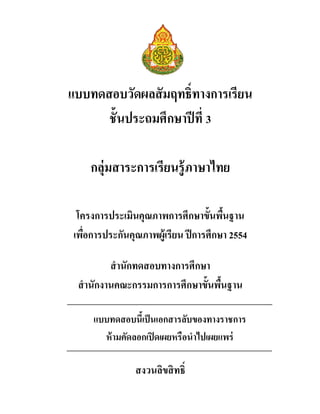 แบบทดสอบวัดผลสัมฤทธิทางการเรียน
ชันประถมศึกษาปีที 3
กลุ่มสาระการเรียนรู้ภาษาไทย
โครงการประเมินคุณภาพการศึกษาขันพืนฐาน
เพือการประกันคุณภาพผู้เรียน ปีการศึกษา 2554
สํานักทดสอบทางการศึกษา
สํานักงานคณะกรรมการการศึกษาขันพืนฐาน
สงวนลิขสิทธิ
แบบทดสอบนีเป็นเอกสารลับของทางราชการ
ห้ามคัดลอกเปิดเผยหรือนําไปเผยแพร่
 