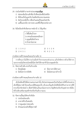 ภาษาไทย ป.5 หน้า 7
29. ประโยคใดมีคาภาษาต่างประเทศมากที่สุด
1) พ่อของฉันเรียกแท็กซี่มารับที่คอนโดเพื่อไปคลินิก
2) พี่เรียนเปียโนและกีตาร์แต่ฉันเรียนระนาดและซอ
3) ฉันกินบะหมี่เกี๊ยว เพื่อนกินแซนด์วิชและไอศกรีม
4) แม่ซื้อแอปเปิล ปลากะพง และซีอิ้วที่ซุปเปอร์มาเกต
30. ข้อใดเรียงลาดับข้อตามกาพย์ยานี 11 ได้ถูกต้อง
1) 1 3 4 2 2) 3 1 2 4
3) 2 4 3 1 4) 4 2 1 3
อ่านข้อความที่กาหนดแล้วตอบคาถามข้อ 31
31. ข้อความข้างต้น ตรงกับสานวนใด
1) มืออยู่ไม่สุข 2) มือยาวสาวได้สาวเอา
3) มือถือสากปากถือศีล 4) มือไม่พายเอาเท้าราน้า
อ่านข้อความที่กาหนดแล้วตอบคาถามข้อ 32
32. ข้อความนี้สรุปได้ตรงกับข้อใด
1) ประโยชน์ของเล็บ
2) อาหารที่จาเป็นต่อเล็บ
3) การดูแลสุขภาพของเล็บ
4) ลักษณะของเล็บที่มีสุขภาพดี
1 ได้ลิ้มชิมน้าปลา
2 มาตรแม้นมดหมดเมืองมา
3 จะดูดดื่มลืมน้าตาล
4 น้าปลาโอชารส
การที่คนเราไม่ให้ความร่วมมือทากิจกรรมของส่วนรวม แล้วยังขัดขวางด้วยวิธีต่างๆ
นอกจากจะไม่เกิดประโยชน์อื่นใด ยังทาให้งานล่าช้าไม่บรรลุผลสาเร็จ
เล็บไม่เพียงมีไว้เพื่อความสวยงามเท่านั้น ยังช่วยปกคลุมและป้องกันอันตรายให้นิ้วส่วนปลาย
เล็บที่มีสุขภาพดี ต้องแข็งแรงมีสีชมพูระเรื่อ เล็บจะเจริญเติบโตได้ดีเมื่อได้รับสารอาหารที่ดี
ควรบริโภควิตามินบี 2 เพื่อทาให้เล็บแข็งแรงไม่เปราะง่าย ธัญพืชช่วยป้องกันจุดด่างขาวที่เล็บ
ผักใบเขียวเสริมธาตุเหล็กช่วยป้องกันเล็บบางแบน
 
