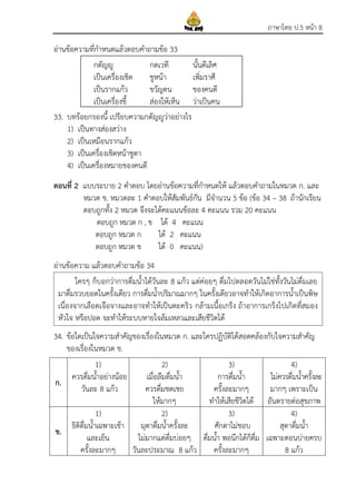 ภาษาไทย ป.5 หน้า 8
อ่านข้อความที่กาหนดแล้วตอบคาถามข้อ 33
33. บทร้อยกรองนี้ เปรียบความกตัญญูว่าอย่างไร
1) เป็นทางส่องสว่าง
2) เป็นเหมือนรากแก้ว
3) เป็นเครื่องเชิดหน้าชูตา
4) เป็นเครื่องหมายของคนดี
ตอนที่ 2 แบบระบาย 2 คาตอบ โดยอ่านข้อความที่กาหนดให้ แล้วตอบคาถามในหมวด ก. และ
หมวด ข. หมวดละ 1 คาตอบให้สัมพันธ์กัน มีจานวน 5 ข้อ (ข้อ 34 – 38 ถ้านักเรียน
ตอบถูกทั้ง 2 หมวด จึงจะได้คะแนนข้อละ 4 คะแนน รวม 20 คะแนน
ตอบถูก หมวด ก , ข ได้ 4 คะแนน
ตอบถูก หมวด ก ได้ 2 คะแนน
ตอบถูก หมวด ข ได้ 0 คะแนน)
อ่านข้อความ แล้วตอบคาถามข้อ 34
34. ข้อใดเป็นใจความสาคัญของเรื่องในหมวด ก. และใครปฏิบัติได้สอดคล้องกับใจความสาคัญ
ของเรื่องในหมวด ข.
ก.
1)
ควรดื่มน้าอย่างน้อย
วันละ 8 แก้ว
2)
เมื่อลืมดื่มน้า
ควรดื่มชดเชย
ให้มากๆ
3)
การดื่มน้า
ครั้งละมากๆ
ทาให้เสียชีวิตได้
4)
ไม่ควรดื่มน้าครั้งละ
มากๆ เพราะเป็น
อันตรายต่อสุขภาพ
ข.
1)
ธิติดื่มน้าเฉพาะเช้า
และเย็น
ครั้งละมากๆ
2)
มุตาดื่มน้าครั้งละ
ไม่มากแต่ดื่มบ่อยๆ
วันละประมาณ 8 แก้ว
3)
ศักดาไม่ชอบ
ดื่มน้า พอนึกได้ก็ดื่ม
ครั้งละมากๆ
4)
สุดาดื่มน้า
เฉพาะตอนบ่ายครบ
8 แก้ว
กตัญญู กตเวที นั้นดีเลิศ
เป็นเครื่องเชิด ชูหน้า เพิ่มราศี
เป็นรากแก้ว ขวัญตน ของคนดี
เป็นเครื่องชี้ ส่องให้เห็น ว่าเป็นคน
ใครๆ ก็บอกว่าการดื่มน้าได้วันละ 8 แก้ว แต่ค่อยๆ ดื่มไปตลอดวันไม่ใช่ทั้งวันไม่ดื่มเลย
มาดื่มรวบยอดในครั้งเดียว การดื่มน้าปริมาณมากๆ ในครั้งเดียวอาจทาให้เกิดอาการน้าเป็นพิษ
เนื่องจากเลือดเจือจางและอาจทาให้เป็นตะคริว กล้ามเนื้อเกร็ง ถ้าอาการเกร็งไปเกิดที่สมอง
หัวใจ หรือปอด จะทาให้ระบบหายใจล้มเหลวและเสียชีวิตได้
 