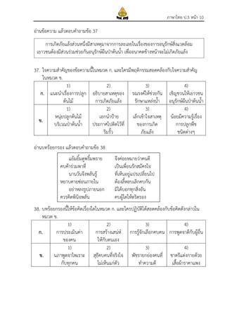 ภาษาไทย ป.5 หน้า 10
อ่านข้อความ แล้วตอบคาถามข้อ 37
37. ใจความสาคัญของข้อความนี้ในหมวด ก. และใครมีพฤติกรรมสอดคล้องกับใจความสาคัญ
ในหมวด ข.
ก.
1)
แนะนาเรื่องการปลูก
ต้นไม้
2)
อธิบายสาเหตุของ
การเกิดภัยแล้ง
3)
รณรงค์ให้ช่วยกัน
รักษาแหล่งน้า
4)
เชิญชวนให้เยาวชน
อนุรักษ์ผืนป่าต้นน้า
ข.
1)
หนุ่ยปลูกต้นไม้
บริเวณป่าต้นน้า
2)
เอกนาป้าย
ประกาศไปติดไว้ที่
ริมรั้ว
3)
เล็กเข้าใจสาเหตุ
ของการเกิด
ภัยแล้ง
4)
น้อยมีความรู้เรื่อง
การปลูกพืช
ชนิดต่างๆ
อ่านบทร้อยกรอง แล้วตอบคาถามข้อ 38
38. บทร้อยกรองนี้ให้ข้อคิดเรื่องใดในหมวด ก. และใครปฏิบัติได้สอดคล้องกับข้อคิดดังกล่าวใน
หมวด ข.
ก.
1)
การประเมินค่า
ของคน
2)
การสร้างเสน่ห์
ให้กับตนเอง
3)
การรู้จักเลือกคบคน
4)
การพูดจาดีกับผู้อื่น
ข.
1)
นภาพูดจาไพเราะ
กับทุกคน
2)
สุธีคบคนที่จริงใจ
ไม่เห็นแก่ตัว
3)
พัชรายกย่องคนที่
ทาความดี
4)
ชาตรีแต่งกายด้วย
เสื้อผ้าราคาแพง
แย้มยิ้มดูพริ้มพราย จึงค่อยหมายว่าคนดี
คบค้าร่วมพาที เป็นเพื่อนรักสมัครใจ
นานวันจึงพลันรู้ ที่เห็นอยู่แปรเปลี่ยนไป
หยาบคายซ่อนภายใน ต้องลี้หลบเลิกคบกัน
อย่าหลงรูปภายนอก มิได้บอกทุกสิ่งอัน
ควรคิดพินิจพลัน คบผู้ใดให้ตริตรอง
การเกิดภัยแล้งส่วนหนึ่งมีสาเหตุมาจากการละเลยในเรื่องของการอนุรักษ์สิ่งแวดล้อม
เยาวชนต้องมีส่วนร่วมช่วยกันอนุรักษ์ผืนป่าต้นน้า เพื่ออนาคตข้างหน้าจะไม่เกิดภัยแล้ง
 