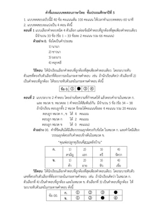 คำชี้แจงแบบทดสอบภำษำไทย ชั้นประถมศึกษำปีที่ 5
1. แบบทดสอบฉบับนี้มี 40 ข้อ คะแนนเต็ม 100 คะแนน ให้เวลาทาแบบทดสอบ 60 นาที
2. แบบทดสอบจะแบ่งเป็น 4 ตอน ดังนี้
ตอนที่ 1 แบบเลือกคาตอบชนิด 4 ตัวเลือก แต่ละข้อมีคาตอบที่ถูกต้องที่สุดเพียงคาตอบเดียว
มีจานวน 33 ข้อ (ข้อ 1 – 33 ข้อละ 2 คะแนน รวม 66 คะแนน)
ตัวอย่ำง 0. ข้อใดเป็นคาประสม
1) นานา
2) ชาวนา
3) มะนาว
4) คลุกคลี
วิธีตอบ ให้นักเรียนเลือกคาตอบที่ถูกต้องที่สุดเพียงคาตอบเดียว โดยระบายทับ
ตัวเลขที่ตรงกับตัวเลือกที่ต้องการลงในกระดาษคาตอบ เช่น ถ้านักเรียนคิดว่า ตัวเลือกที่ 2)
เป็นคาตอบที่ถูกต้อง ให้ระบายทับตัวเลขในกระดาษคาตอบ ดังนี้
ข้อ 0.    
ตอนที่ 2 แบบระบาย 2 คาตอบ โดยอ่านข้อความที่กาหนดให้ แล้วตอบคาถามในหมวด ก.
และ หมวด ข. หมวดละ 1 คาตอบให้สัมพันธ์กัน มีจานวน 5 ข้อ (ข้อ 34 – 38
ถ้านักเรียน ตอบถูกทั้ง 2 หมวด จึงจะได้คะแนนข้อละ 4 คะแนน รวม 20 คะแนน
ตอบถูก หมวด ก , ข ได้ 4 คะแนน
ตอบถูก หมวด ก ได้ 2 คะแนน
ตอบถูก หมวด ข ได้ 0 คะแนน)
ตัวอย่ำง 00. คาที่ขีดเส้นใต้มีเสียงวรรณยุกต์ตรงกับข้อใด ในหมวด ก. และคาใดมีเสียง
วรรณยุกต์ตรงกับคาตอบข้างต้นในหมวด ข.
“คุณพ่อปลูกทุเรียนที่สวนหลังบ้าน”
ก. 1)
สามัญ
2)
เอก
3)
ตรี
4)
จัตวา
ข. 1)
ค้า
2)
อาย
3)
หิว
4)
เขี่ย
วิธีตอบ ให้นักเรียนเลือกคาตอบที่ถูกต้องที่สุดเพียงคาตอบเดียว โดยระบายทับตัว
เลขที่ตรงกับตัวเลือกที่ต้องการลงในกระดาษคาตอบ เช่น ถ้านักเรียนคิดว่า ในหมวด ก.
ตัวเลือกที่ 4) เป็นคาตอบที่ถูกต้อง และในหมวด ข. ตัวเลือกที่ 3) เป็นคาตอบที่ถูกต้อง ให้
ระบายทับตัวเลขในกระดาษคาตอบ ดังนี้
ข้อ 00.
ก.    
ข.    
 