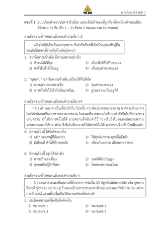 ภาษาไทย ป.5 หน้า 1
ตอนที่ 1 แบบเลือกคาตอบชนิด 4 ตัวเลือก แต่ละข้อมีคาตอบที่ถูกต้องที่สุดเพียงคาตอบเดียว
มีจานวน 33 ข้อ (ข้อ 1 – 33 ข้อละ 2 คะแนน รวม 66 คะแนน)
อ่านข้อความที่กาหนด แล้วตอบคาถามข้อ 1-2
1. จากข้อความข้างต้น มีความหมายอย่างไร
1) ทาตนให้ดีที่สุด 2) เลือกสิ่งที่ดีให้กับตนเอง
3) พอใจในสิ่งที่เป็นอยู่ 4) เห็นคุณค่าของตนเอง
2. “กุหลาบ” จากข้อความข้างต้น เปรียบได้กับสิ่งใด
1) ความสามารถเฉพาะตัว 2) คุณค่าของตนเอง
3) การปรับตัวให้เข้ากับสิ่งแวดล้อม 4) ฐานะความเป็นอยู่ที่ดี
อ่านข้อความที่กาหนด แล้วตอบคาถามข้อ 3-4
3. นิทานเรื่องนี้ ให้ข้อคิดอย่างไร
1) อย่าประมาทผู้ที่ด้อยกว่า 2) ให้ทุกข์แก่ท่าน ทุกข์นั้นถึงตัว
3) มีเพื่อนดี ทาให้ชีวีปลอดภัย 4) เพื่อนกินหาง่าย เพื่อนตายหายาก
4. นิทานเรื่องนี้ สรุปได้อย่างไร
1) ความรักของเพื่อน 2) รอดได้ด้วยปัญญา
3) ทุกคนต้องรู้จักพึ่งพา 4) โทษของความละโมภ
อ่านข้อความที่กาหนด แล้วตอบคาถามข้อ 5
5. ประโยคหมายเลขใดเป็นข้อคิดเห็น
1) หมายเลข 1 2) หมายเลข 2
3) หมายเลข 3 4) หมายเลข 4
กวาง เต่า และกา เป็นเพื่อนรักกัน วันหนึ่ง กวางติดบ่วงของนายพราน กาคิดจะช่วยกวาง
โดยไปขโมยเสบียงอาหารของนายพราน ในขณะที่นายพรานไล่ตีกา เต่าจึงรีบไปกัดบ่วงของ
นายพราน ทาให้กวางหนีไปได้ นายพรานจึงจับเต่าไว้ กวางรีบวิ่งไปหลอกล่อนายพราน
นายพรานอยากได้กวางด้วย จึงรีบไปจับกวางทาให้เต่าหนีไปได้ นายพรานจึงกลับบ้านมือเปล่า
แม้เราไม่ได้เกิดเป็นดอกกุหลาบ ก็อย่ารังเกียจที่เกิดเป็นบุปผาพันธุ์อื่น
ขอแต่เป็นดอกที่งามที่สุดในพันธุ์ของเรา
(1) สวนสาธารณะเป็นสถานที่มีบรรยากาศร่มรื่น (2) ปลูกต้นไม้หลายชนิด เช่น กุหลาบ
ลีลาวดี หูกระจง มะม่วง (3) ในตอนเย็นประชาชนจะมาพักผ่อนและออกกาลังกาย (4) เพราะ
การพักผ่อนในสวนที่ร่มรื่นเป็นวิธีคลายเครียดได้อย่างดี
 