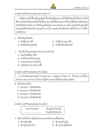 ภาษาไทย ป.5 หน้า 2
อ่านข้อความที่กาหนด แล้วตอบคาถามข้อ 6-7
6. ข้อใดเป็นข้อคิดเห็น
1) เงินซื้ออาหารได้ 2) เงินซื้อความฉลาดได้
3) เงินซื้อเครื่องนุ่งห่มได้ 4) เงินซื้อเครื่องใช้สอยได้
7. “เงินกลับเป็นนายมนุษย์”หมายความว่าอย่างไร
1) คนเป็นหนี้สินมากขึ้น
2) คนใช้จ่ายเงินไม่เหมาะสม
3) คนยอมทาทุกอย่างเพื่อเงิน
4) คนต้องทางานหาเงินมากขึ้น
อ่านข้อความที่กาหนดแล้วตอบคาถามข้อ 8
8. ข้อใดกล่าวถูกต้อง
1) หมายเลข 1 เป็นข้อคิดเห็น
2) หมายเลข 2 เป็นข้อคิดเห็น
3) หมายเลข 3 เป็นข้อเท็จจริง
4) หมายเลข 4 เป็นข้อเท็จจริง
อ่านข้อความที่กาหนดแล้วตอบคาถามข้อ 9
9. ข้อความใดที่นามาเติมในช่องว่างของบทร้อยกรองนี้ได้ถูกต้อง
1) จุ๊กกรูเรียกคู่ใจ 2) จุ๊กกรูจะช้าอยู่ใย
3) จุ๊กกรูกู่ร้องก้องไกล 4) จุ๊กกรู จุ๊กกรูได้ยินไหม
เงินซื้ออาหารได้ ซื้อเครื่องนุ่งห่มได้ ซื้อเครื่องใช้สอยต่างๆ ได้ ซื้อชื่อเสียงก็ได้ ซื้ออานาจก็ได้
ซื้อความนิยมนับถือของคนอื่นก็ได้ ซื้อความงามก็ได้ ซื้อความฉลาดก็ได้ คนที่ไม่มีความดีอะไรเลย
ถ้ามีเงินก็มีคนนับถือ ตราบใดที่มนุษย์ยังเป็นนายของเงินอยู่ ตราบนั้น มนุษย์ก็เป็นสุขอยู่ได้
แต่ขณะใดที่เงินกลับเป็นนายมนุษย์ ตราบนั้น มนุษย์จะต้องเสื่อมโทรมทั้งกาลังกาย กาลังใจ
และศีลธรรม
(1) ยาใจเป็นคนสวยหุ่นดี (2) เธอสูง 165 เซนติเมตร น้าหนัก 55 กิโลกรัม (3) ปีนี้เธอ
เข้าประกวดนางสาวไทย (4) ใครๆ ก็พูดกันว่าเธอควรได้เข้ารอบสิบคนสุดท้าย
นกเขาโก่งคอขัน เรียกคู่มันเข้ามาใกล้
....................................... จิกลูกไทรชักชวนกิน
 