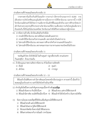 ภาษาไทย ป.5 หน้า 3
อ่านข้อความที่กาหนดแล้วตอบคาถามข้อ 10
10. จากข้อความข้างต้น นักเรียนเห็นด้วยกับข้อใด
1) ควรเลิกใช้วิตามินรวม เพราะมีอันตรายต่อเด็กและทารก
2) ควรเลิกใช้วิตามินรวมกับทารกและเด็ก เพราะไม่จาเป็นต่อร่างกาย
3) ไม่ควรเลิกใช้วิตามินรวม เพราะผลการศึกษาเกิดกับทารกและเด็กในอเมริกา
4) ไม่ควรเลิกใช้วิตามินรวม เพราะคณะกรรมการอาหารและยาของไทยยังไม่รับรอง
อ่านข้อความที่กาหนดแล้วตอบคาถามข้อ 11
11. ถ้าเขียนแผนภาพความคิดจากข้อความ คาใดเป็นความคิดหลัก
1) ต้นไม้ 2) คุณค่า
3) เด็กไทย 4) การปลูก
อ่านข้อความที่กาหนดแล้วตอบคาถามข้อ 12 – 13
12. คาขวัญข้อใดมีใจความสาคัญครอบคลุมเนื้อหาข้างต้นมากที่สุด
1) สีย้อมผ้าอันตราย ห้ามใช้บริโภค 2) สีย้อมผ้าสวย แต่ควรใช้สีธรรมชาติ
3) สีย้อมผ้ามีสารพิษ จะเสียชีวิตเมื่อบริโภค 4) สีย้อมผ้าทาให้เกิดโรคร้าย อันตรายถึงชีวิต
13. ข้อความใดเหมาะสมที่สุดที่ใช้เขียนเพื่อเชิญชวนให้ใช้สีธรรมชาติ
1) สีย้อมผ้าสวยดี แต่ควรใช้สีธรรมชาติ
2) สีย้อมผ้าอันตราย รู้เลือกใช้สีธรรมชาติ
3) สีธรรมชาติสดใส อันตรายไม่มี สีสันสวยงาม
4) สีสังเคราะห์เหมาะกับการย้อมผ้า ราคาไม่แพง
สีย้อมผ้าเป็นสีสังเคราะห์ มีสารพิษและโลหะหนักเจือปนอยู่มาก สารเหล่านี้ เมื่อเข้าไป
สะสมอยู่ในอวัยวะต่างๆ จะทาให้เกิดโรคร้ายถึงแก่ชีวิต
วารสารสถาบันเกี่ยวกับเด็กในอเมริกา รายงานว่า มีทารกจานวนมากกว่า 8,000 ราย
เสี่ยงต่อการเกิดโรคหืดและภูมิแพ้อาหารเนื่องจากการใช้วิตามินรวม นอกจากนี้ การใช้
วิตามินรวมมีส่วนทาให้เกิดอาการแพ้อาหารในเด็กที่ดื่มนมผงอีกด้วย ผลการศึกษายังพบว่า
เด็กวัยสามขวบทุกคนที่รับประทานวิตามินรวมก็มีความเสี่ยงต่อการเกิดโรคภูมิแพ้อาหาร
ด้วยเช่นกัน ซึ่งปัจจุบันในประเทศไทย วิตามินรวมกาลังได้รับความนิยมจากผู้ปกครอง
ขอเชิญเด็กไทย นึกถึงต้นไม้ ในด้านคุณค่า ปลูกเพื่อประดับ ตกแต่งเคหา
กันแสงสุริยา ด้วยเงาร่มเย็น
 