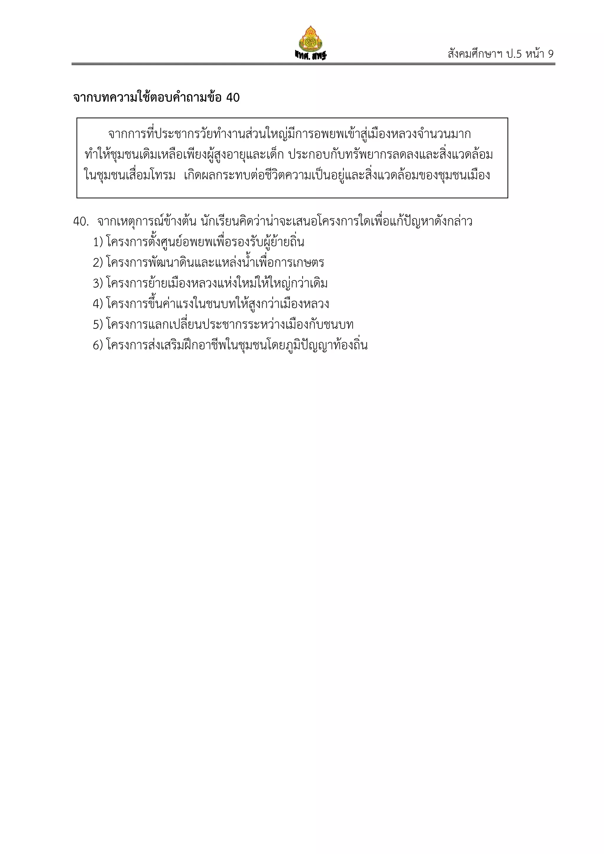 สังคมศึกษาฯ ป.5 หน้า 9
จากบทความใช้ตอบคาถามข้อ 40
40. จากเหตุการณ์ข้างต้น นักเรียนคิดว่าน่าจะเสนอโครงการใดเพื่อแก้ปัญหาดังกล่าว
1) โครงการตั้งศูนย์อพยพเพื่อรองรับผู้ย้ายถิ่น
2) โครงการพัฒนาดินและแหล่งน้าเพื่อการเกษตร
3) โครงการย้ายเมืองหลวงแห่งใหม่ให้ใหญ่กว่าเดิม
4) โครงการขึ้นค่าแรงในชนบทให้สูงกว่าเมืองหลวง
5) โครงการแลกเปลี่ยนประชากรระหว่างเมืองกับชนบท
6) โครงการส่งเสริมฝึกอาชีพในชุมชนโดยภูมิปัญญาท้องถิ่น
จากการที่ประชากรวัยทางานส่วนใหญ่มีการอพยพเข้าสู่เมืองหลวงจานวนมาก
ทาให้ชุมชนเดิมเหลือเพียงผู้สูงอายุและเด็ก ประกอบกับทรัพยากรลดลงและสิ่งแวดล้อม
ในชุมชนเสื่อมโทรม เกิดผลกระทบต่อชีวิตความเป็นอยู่และสิ่งแวดล้อมของชุมชนเมือง
 