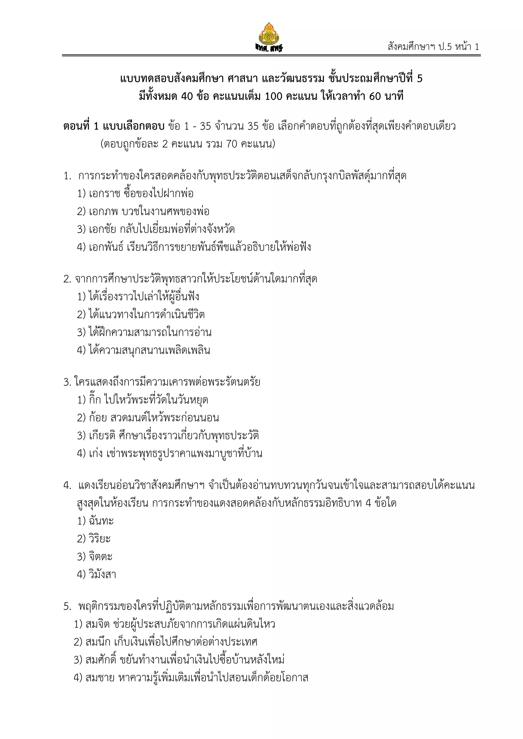 สังคมศึกษาฯ ป.5 หน้า 1
แบบทดสอบสังคมศึกษา ศาสนา และวัฒนธรรม ชั้นประถมศึกษาปีที่ 5
มีทั้งหมด 40 ข้อ คะแนนเต็ม 100 คะแนน ให้เวลาทา 60 นาที
ตอนที่ 1 แบบเลือกตอบ ข้อ 1 - 35 จานวน 35 ข้อ เลือกคาตอบที่ถูกต้องที่สุดเพียงคาตอบเดียว
(ตอบถูกข้อละ 2 คะแนน รวม 70 คะแนน)
1. การกระทาของใครสอดคล้องกับพุทธประวัติตอนเสด็จกลับกรุงกบิลพัสดุ์มากที่สุด
1) เอกราช ซื้อของไปฝากพ่อ
2) เอกภพ บวชในงานศพของพ่อ
3) เอกชัย กลับไปเยี่ยมพ่อที่ต่างจังหวัด
4) เอกพันธ์ เรียนวิธีการขยายพันธ์พืชแล้วอธิบายให้พ่อฟัง
2. จากการศึกษาประวัติพุทธสาวกให้ประโยชน์ด้านใดมากที่สุด
1) ได้เรื่องราวไปเล่าให้ผู้อื่นฟัง
2) ได้แนวทางในการดาเนินชีวิต
3) ได้ฝึกความสามารถในการอ่าน
4) ได้ความสนุกสนานเพลิดเพลิน
3. ใครแสดงถึงการมีความเคารพต่อพระรัตนตรัย
1) กิ๊ก ไปไหว้พระที่วัดในวันหยุด
2) ก้อย สวดมนต์ไหว้พระก่อนนอน
3) เกียรติ ศึกษาเรื่องราวเกี่ยวกับพุทธประวัติ
4) เก่ง เช่าพระพุทธรูปราคาแพงมาบูชาที่บ้าน
4. แดงเรียนอ่อนวิชาสังคมศึกษาฯ จาเป็นต้องอ่านทบทวนทุกวันจนเข้าใจและสามารถสอบได้คะแนน
สูงสุดในห้องเรียน การกระทาของแดงสอดคล้องกับหลักธรรมอิทธิบาท 4 ข้อใด
1) ฉันทะ
2) วิริยะ
3) จิตตะ
4) วิมังสา
5. พฤติกรรมของใครที่ปฏิบัติตามหลักธรรมเพื่อการพัฒนาตนเองและสิ่งแวดล้อม
1) สมจิต ช่วยผู้ประสบภัยจากการเกิดแผ่นดินไหว
2) สมนึก เก็บเงินเพื่อไปศึกษาต่อต่างประเทศ
3) สมศักดิ์ ขยันทางานเพื่อนาเงินไปซื้อบ้านหลังใหม่
4) สมชาย หาความรู้เพิ่มเติมเพื่อนาไปสอนเด็กด้อยโอกาส
 