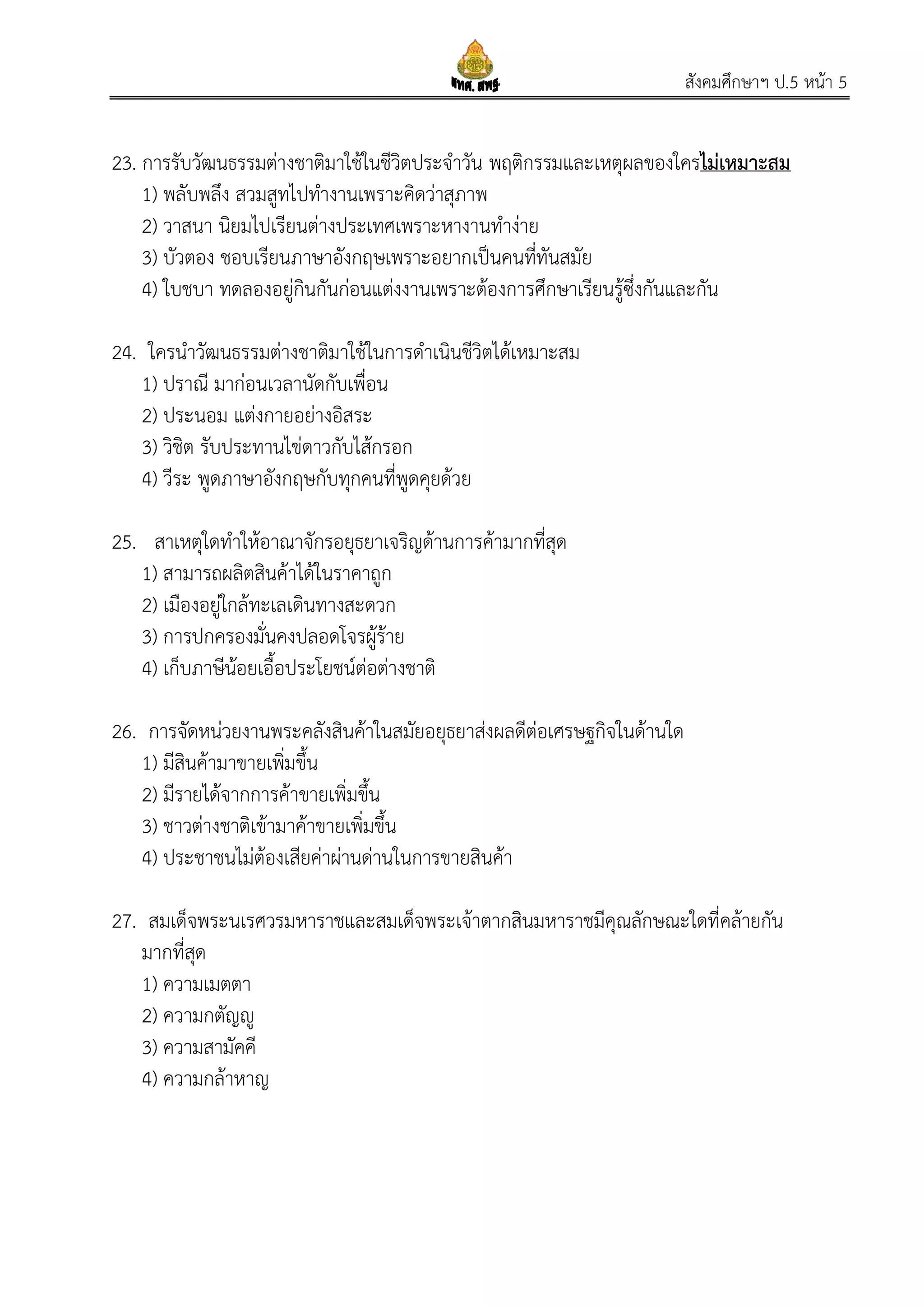 สังคมศึกษาฯ ป.5 หน้า 5
23. การรับวัฒนธรรมต่างชาติมาใช้ในชีวิตประจาวัน พฤติกรรมและเหตุผลของใครไม่เหมาะสม
1) พลับพลึง สวมสูทไปทางานเพราะคิดว่าสุภาพ
2) วาสนา นิยมไปเรียนต่างประเทศเพราะหางานทาง่าย
3) บัวตอง ชอบเรียนภาษาอังกฤษเพราะอยากเป็นคนที่ทันสมัย
4) ใบชบา ทดลองอยู่กินกันก่อนแต่งงานเพราะต้องการศึกษาเรียนรู้ซึ่งกันและกัน
24. ใครนาวัฒนธรรมต่างชาติมาใช้ในการดาเนินชีวิตได้เหมาะสม
1) ปราณี มาก่อนเวลานัดกับเพื่อน
2) ประนอม แต่งกายอย่างอิสระ
3) วิชิต รับประทานไข่ดาวกับไส้กรอก
4) วีระ พูดภาษาอังกฤษกับทุกคนที่พูดคุยด้วย
25. สาเหตุใดทาให้อาณาจักรอยุธยาเจริญด้านการค้ามากที่สุด
1) สามารถผลิตสินค้าได้ในราคาถูก
2) เมืองอยู่ใกล้ทะเลเดินทางสะดวก
3) การปกครองมั่นคงปลอดโจรผู้ร้าย
4) เก็บภาษีน้อยเอื้อประโยชน์ต่อต่างชาติ
26. การจัดหน่วยงานพระคลังสินค้าในสมัยอยุธยาส่งผลดีต่อเศรษฐกิจในด้านใด
1) มีสินค้ามาขายเพิ่มขึ้น
2) มีรายได้จากการค้าขายเพิ่มขึ้น
3) ชาวต่างชาติเข้ามาค้าขายเพิ่มขึ้น
4) ประชาชนไม่ต้องเสียค่าผ่านด่านในการขายสินค้า
27. สมเด็จพระนเรศวรมหาราชและสมเด็จพระเจ้าตากสินมหาราชมีคุณลักษณะใดที่คล้ายกัน
มากที่สุด
1) ความเมตตา
2) ความกตัญญู
3) ความสามัคคี
4) ความกล้าหาญ
 
