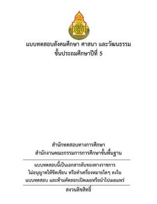 แบบทดสอบสังคมศึกษา ศาสนา และวัฒนธรรม
ชั้นประถมศึกษาปีที่ 5
สานักทดสอบทางการศึกษา
สานักงานคณะกรรมการการศึกษาขั้นพื้นฐาน
สงวนลิขสิทธิ์
แบบทดสอบนี้เป็นเอกสารลับของทางราชการ
ไม่อนุญาตให้ขีดเขียน หรือทาเครื่องหมายใดๆ ลงใน
แบบทดสอบ และห้ามคัดลอกเปิดเผยหรือนาไปเผยแพร่
 