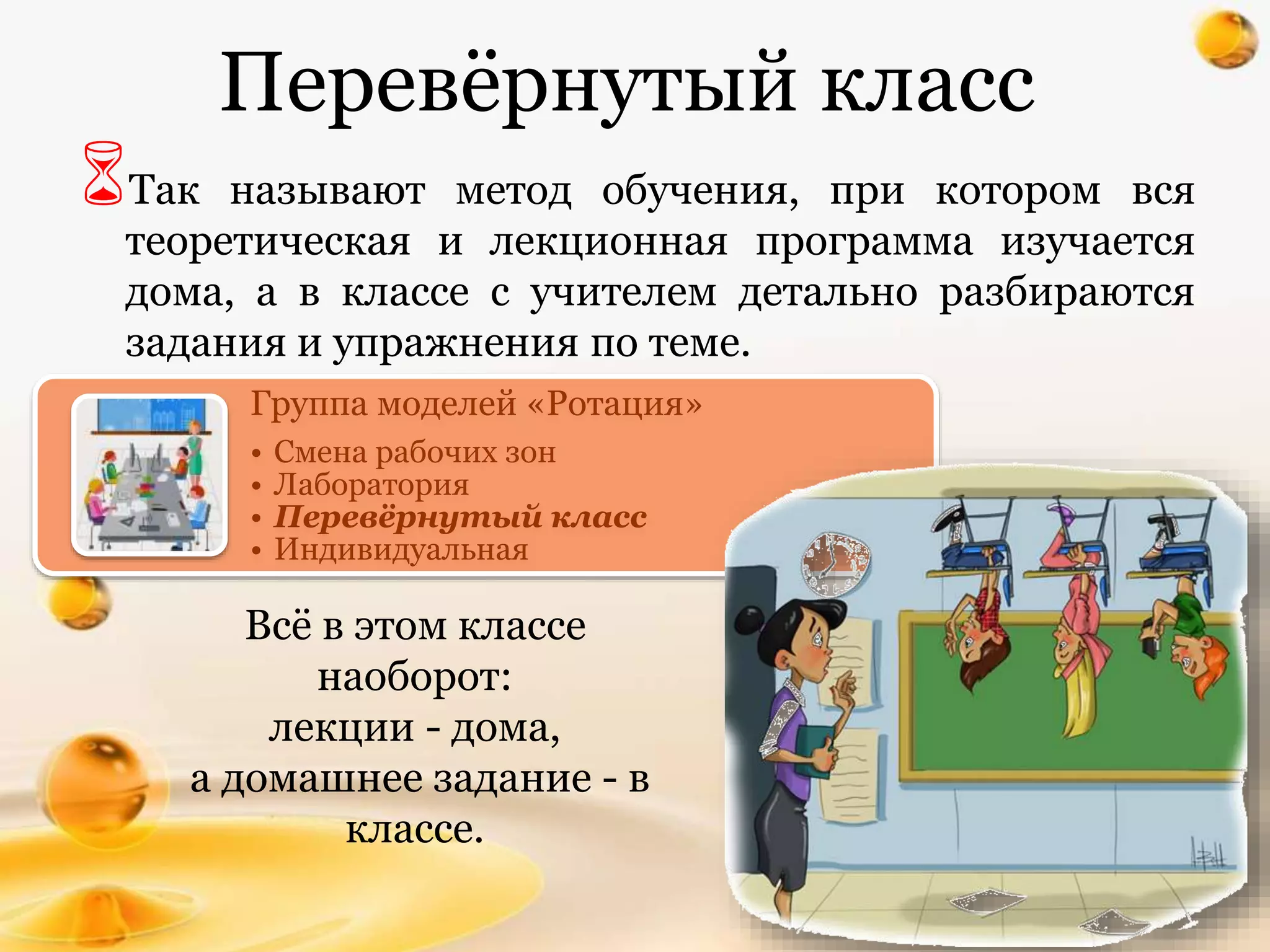 Перевёрнутый класс
Так называют метод обучения, при котором вся
теоретическая и лекционная программа изучается
дома, а в классе с учителем детально разбираются
задания и упражнения по теме.
Всё в этом классе
наоборот:
лекции - дома,
а домашнее задание - в
классе.
Группа моделей «Ротация»
• Смена рабочих зон
• Лаборатория
• Перевёрнутый класс
• Индивидуальная
 