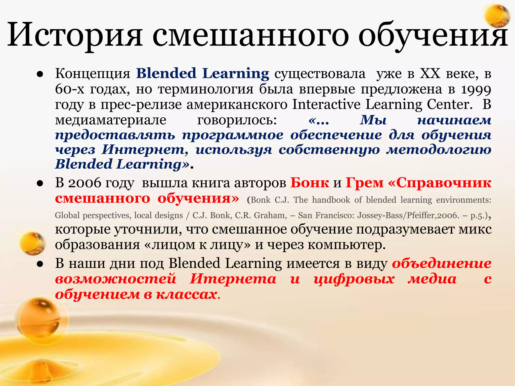 История смешанного обучения
● Концепция Blended Learning существовала уже в XX веке, в
60-х годах, но терминология была впервые предложена в 1999
году в прес-релизе американского Interactive Learning Center. В
медиаматериале говорилось: «... Мы начинаем
предоставлять программное обеспечение для обучения
через Интернет, используя собственную методологию
Blended Learning».
● В 2006 году вышла книга авторов Бонк и Грем «Справочник
смешанного обучения» (Bonk C.J. The handbook of blended learning environments:
Global perspectives, local designs / C.J. Bonk, C.R. Graham, – San Francisco: Jossey-Bass/Pfeiffer,2006. – p.5.),
которые уточнили, что смешанное обучение подразумевает микс
образования «лицом к лицу» и через компьютер.
● В наши дни под Blended Learning имеется в виду объединение
возможностей Итернета и цифровых медиа с
обучением в классах.
 