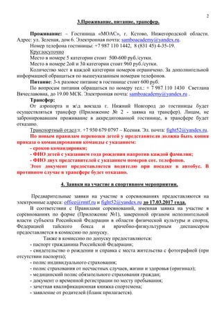 2
3.Проживание, питание, трансфер.
Проживание: – Гостиница «МОАС», г. Кстово, Нижегородской области.
Адрес: ул. Зеленая, дом 6. Электронная почта: samboacademy@yandex.ru.
Номер телефона гостиницы: +7 987 110 1442, 8 (831 45) 4-35-19.
Круглосуточно
Место в номере 5 категории стоит 500-600 руб./сутки.
Место в номере 2ой и 3й категории стоит 960 руб./сутки.
Количество мест в каждой категории номеров ограничено. За дополнительной
информацией обращаться по вышеуказанным номерам телефонов.
Питание: 3-х разовое питание в гостинице стоит 600 руб.
По вопросам питания обращаться по номеру тел.: + 7 987 110 1430 Светлана
Вячеславовна, до 19.00 МСК. Электронная почта: samboacademy@yandex.ru .
Трансфер:
От аэропорта и жд вокзала г. Нижний Новгород до гостиницы будет
осуществляться трансфер (Приложение № 2 - заявка на трансфер). Лицам, не
забронировавшим проживание в аккредитованной гостинице, в трансфере будет
отказано.
Транспортный отдел:т. +7 930 679 0797 – Ксения. Эл. почта: fight52@yandex.ru.
По новым правилам перевозки детей у представителя должна быть копия
приказа о командировании команды с указанием:
- сроков командировки;
- ФИО детей с указанием года рождения напротив каждой фамилии;
- ФИО двух представителей с указанием номеров сот. телефонов.
Этот документ предоставляется водителю при посадке в автобус. В
противном случае в трансфере будет отказано.
4. Заявки на участие в спортивном мероприятии.
Предварительные заявки на участие в соревнованиях предоставляются на
электронные адреса: office@rmtf.ru и fight52@yandex.ru до 17.03.2017 года.
В соответствии с Правилами соревнований, именная заявка на участие в
соревнованиях по форме (Приложение №1), заверенной органом исполнительной
власти субъекта Российской Федерации в области физической культуры и спорта,
Федерацией тайского бокса и врачебно-физкультурным диспансером
предоставляется в комиссию по допуску.
Также в комиссию по допуску предоставляются:
- паспорт гражданина Российской Федерации;
- свидетельство о рождении и справка с места жительства с фотографией (при
отсутствии паспорта);
- полис индивидуального страхования;
- полис страхования от несчастных случаев, жизни и здоровья (оригинал);
- медицинский полис обязательного страхования граждан;
- документ о временной регистрации по месту пребывания;
- зачетная квалификационная книжка спортсмена;
- заявление от родителей (бланк прилагается).
 