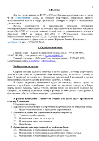 3
5. Вызовы.
Для получения вызова от ФГБУ «ЦСП» необходимо предоставить на эл. адрес
ФТБР office@rmtf.ru заявку со списком спортсменов, заверенную органом
исполнительной власти в сфере физической культуры и спорта и медицинским
учреждением.
Вызовы оформляются на региональные отделения, прошедшие
государственную аккредитацию, не имеющие задолженности по членским взносам за
период 2011-2017 гг., и предоставившие полный отчет от регионального отделения в
Дирекцию ФТБР за период 2013-2016 гг. Региональным отделениям,
предоставившим заявку после 17.03.2017г., вызов не оформляется!
Ответственный за оформление вызовов – Ефимова Татьяна Евгеньевна –
sport@rmtf.ru, тел.: +7(926)765 96 61.
6. Судейская коллегия.
Главный судья – Жданов Константин Геннадьевич, т. +7 912 303 0084,
+7 922 235 6311, электронная почта: ss_master@mail.ru.
Главный секретарь – Шабалина Ольга Александровна, +7 920 016 9668,
электронная почта: o.a.shabalina1111@yandex.ru.
Информация по судьям.
Сборная команда субъекта, имеющая в своем составе 3 и более спортсменов,
должна предоставить на соревнования спортивного судью, прошедшего семинар не
ниже 3 судейской категории и с официально присвоенной 1 категорией в органе
исполнительной власти в сфере физической культуры и спорта.
В случае отсутствия спортивного судьи от команды; приезда судьи, не
имеющего судейского сертификата, или судьи, не имеющего единую судейскую
форму (синяя рубашка, черные брюки, черные туфли на сплошной подошве без
каблуков), на команду налагается штраф в размере 10 000 (десять тысяч) рублей в
фонд оплаты работы судейского корпуса соревнований.
В рамках проведения Первенства России для судей будет организован
семинар 2 категории.
Содержание семинара:
1. Первичная документация для проведения соревнований по тайскому боксу.
1.1. Подготовка положения о проведении соревнований.
2. Подготовка места для соревнований по тайскому боксу.
2.1. Техническое обеспечение.
2.2. Организация комиссии по допуску.
2.3. Организация места взвешивания.
2.4. Жеребьевка.
3. Официальные лица соревнований по тайскому боксу.
3.1. Обязанности и рекомендации для главного судьи.
3.2. Обязанности и рекомендации для заместителя главного судьи.
3.3. Обязанности и рекомендации для технического делегата.
 