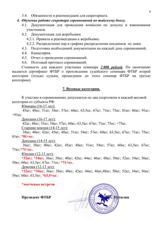 4
3.4. Обязанности и рекомендации для секретариата.
4. Обучение работе секретаря соревнований по тайскому боксу.
4.1. Документация для проведения комиссии по допуску и взвешивания
участников.
4.2. Документация для жеребьевки.
4.2.1. Правила и рекомендации к жеребьевке.
4.2.2. Распределение пар в графике распределения поединков по дням.
4.3. Подготовка необходимой документации на каждый день соревнований.
4.4. Канцелярия.
4.5. Отчет о проведении соревнований.
4.6. Итоговый протокол соревнований.
Стоимость для каждого участника семинара 2 000 рублей. По окончанию
выдается сертификат ФТБР о прохождении судейского семинара ФТБР второй
категории (только судьям, прошедшим до этого семинар ФТБР на третью
категорию).
7. Весовые категории.
К участию в соревнованиях допускается по два спортсмена в каждой весовой
категории от субъекта РФ:
Юниоры (16-17 лет):
45кг; 48кг; 51кг; 54кг; 57кг; 60кг; 63,5кг; 67кг; 71кг; 75кг; 81кг; 86кг; 91кг;
+91кг.
Девушки (16-17 лет):
42кг; 48кг; 51кг; 54кг; 57кг; 60кг; 63,5кг; 67кг; 71кг; 75кг; +75кг.
Старшие юноши (14-15 лет):
38кг; 40кг; 42кг; 45кг; 48кг; 51кг; 54кг; 57кг; 60кг; 63,5кг; 67кг; 71кг; 75кг;
81кг; *81+кг.
Девушки (14-15 лет):
36кг; 38кг; 40кг; 42кг; 45кг; 48кг; 51кг; 54кг; 57кг; 60кг; 63,5кг; 67кг;
71кг;*71+кг.
Юноши (12-13 лет):
*32кг; *34кг; 36кг; 38кг; 40кг; 42кг; 44кг; 46кг; 48кг; 50кг; 52кг; 54кг; 56кг;
58кг; 60кг; 63,5кг; 67кг; 71кг; *71+кг.
Девочки (12-13 лет):
*32кг; *34кг; 36кг; 38кг; 40кг; 42кг; 44кг; 46кг;48кг; 50кг; 52кг; 54кг; 56кг;
58кг; 60кг; 63,5кг; *63,5+кг.
*матчевые встречи
Президент ФТБР Д.А. Путилин
 