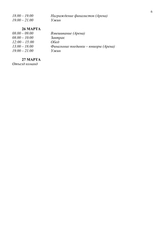6
18.00 – 19.00 Награждение финалистов (Арена)
19.00 – 21.00 Ужин
26 МАРТА
08.00 – 09.00 Взвешивание (Арена)
08.00 – 10.00 Завтрак
12:00 – 15:00 Обед
13.00 – 18.00 Финальные поединки – юниоры (Арена)
19.00 – 21.00 Ужин
27 МАРТА
Отъезд команд
 