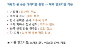 파편화 된 공공 데이터를 통합 -> 예측 알고리즘 적용
• 기상청 : 강수량, 온도
• 수자원 공사 : 수문 정보
• 한국 농어촌 공사: 저수지 정보
• 국가 지하수 정보 센터 : 지하수 정보
• 한국 산업 환경 연구원 : 토양 정보
• 각 도청 : 농가 별 재배 작물 정보
★ 사용 알고리즘: WADI, SPI, MSWSI, SMI, PDSI
 