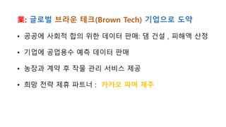 業: 글로벌 브라운 테크(Brown Tech) 기업으로 도약
• 공공에 사회적 합의 위한 데이터 판매: 댐 건설 , 피해액 산정
• 기업에 공업용수 예측 데이터 판매
• 농장과 계약 후 작물 관리 서비스 제공
• 희망 전략 제휴 파트너 : 카카오 파머 제주
 