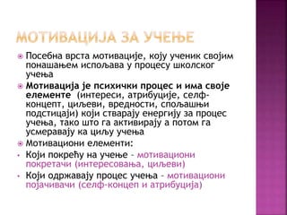  Посебна врста мотивације, коју ученик својим
понашањем испољава у процесу школског
учења
 Мотивација је психички процес и има своје
елементе (интереси, атрибуције, селф-
концепт, циљеви, вредности, спољашњи
подстицаји) који стварају енергију за процес
учења, тако што га активирају а потом га
усмеравају ка циљу учења
 Мотивациони елементи:
• Који покрећу на учење – мотивациони
покретачи (интересовања, циљеви)
• Који одржавају процес учења – мотивациони
појачивачи (селф-концеп и атрибуција)
 