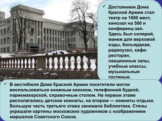  Достоянием Дома
Красной Армии стал
театр на 1000 мест,
кинозал на 500 и
конференц-зал.
Здесь был солярий,
манеж для верховой
езды, бильярдная,
радиоузел, кафе-
ресторан,
лекционные залы,
учебные классы,
музыкальные
гостиные.
 В вестибюле Дома Красной Армии посетители могли
воспользоваться книжным киоском, телефонной будкой,
парикмахерской, справочным столом. На первом этаже
располагались детские комнаты, на втором — комнаты отдыха.
Большую часть третьего этажа занимала библиотека. Стены
украшали картины московских художников с изображением
маршалов Советского Союза.
 