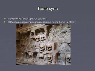 Ћеле кулаЋеле кула
► споменик из Првог српског устанкаспоменик из Првог српског устанка
► 952 лобање погинулих српских ратника после битке на Чегру952 лобање погинулих српских ратника после битке на Чегру
 