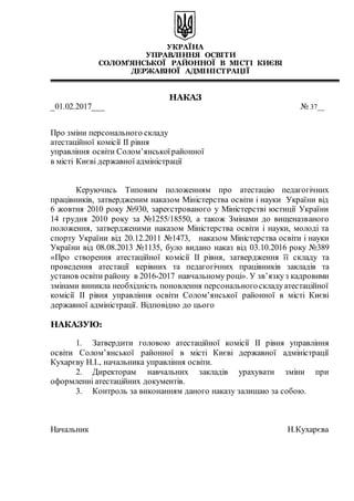 УКРАЇНА
УПРАВЛІННЯ ОСВІТИ
СОЛОМ’ЯНСЬКОЇ РАЙОННОЇ В МІСТІ КИЄВІ
ДЕРЖАВНОЇ АДМІНІСТРАЦІЇ
НАКАЗ
_01.02.2017___ № 37__
Про зміни персонального складу
атестаційної комісії ІІ рівня
управління освіти Солом’янськоїрайонної
в місті Києві державної адміністрації
Керуючись Типовим положенням про атестацію педагогічних
працівників, затвердженим наказом Міністерства освіти і науки України від
6 жовтня 2010 року №930, зареєстрованого у Міністерстві юстиції України
14 грудня 2010 року за №1255/18550, а також Змінами до вищеназваного
положення, затвердженими наказом Міністерства освіти і науки, молоді та
спорту України від 20.12.2011 №1473, наказом Міністерства освіти і науки
України від 08.08.2013 №1135, було видано наказ від 03.10.2016 року №389
«Про створення атестаційної комісії ІІ рівня, затвердження її складу та
проведення атестації керівних та педагогічних працівників закладів та
установ освіти району в 2016-2017 навчальному році». У зв’язкуз кадровими
змінами виникла необхідність поновлення персональногоскладуатестаційної
комісії ІІ рівня управління освіти Солом’янської районної в місті Києві
державної адміністрації. Відповідно до цього
НАКАЗУЮ:
1. Затвердити головою атестаційної комісії ІІ рівня управління
освіти Солом’янської районної в місті Києві державної адміністрації
Кухарєву Н.І., начальника управління освіти.
2. Директорам навчальних закладів урахувати зміни при
оформленні атестаційних документів.
3. Контроль за виконанням даного наказу залишаю за собою.
Начальник Н.Кухарєва
 