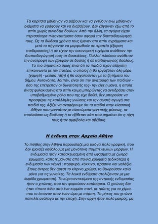 Τα κορίτσια μάθαιναν να ράβουν και να γνέθουν ενώ μάθαιναν
ελάχιστα να γράφουν και να διαβάζουν. Δεν έβγαιναν έξω από το
σπίτι χωρίς συνοδεία δούλων.Από την άλλη, τα αγόρια είχαν
περισσότερα πλεονεκτήματα όσον αφορά την διαπαιδαγώγησή
τους. Ως τα δώδεκα χρόνια τους έμεναν στο σπίτι αγράμματα και
μετά τα πήγαιναν να μορφωθούν σε ιερατεία (έξαρση
παιδεραστίας) ή αν είχαν την οικονομική ευχέρεια ανάθεταν την
διαπαιδαγώγησή τους σε δασκάλους. Πολλοί πλούσιοι ανάθεταν
την ανατροφή των βρεφών σε δούλες ή σε παιδαγωγούς δούλους.
Το πιο σημαντικό όμως είναι ότι τα παιδιά είχαν ελάχιστη
επικοινωνία με τον πατέρα, ο οποίος ή θα εργαζόταν όλη μέρα
(χαμηλή - μεσαία τάξη) ή θα ασχολούνταν με τα ζητήματα του
δήμου. Αυτονόητο, λοιπόν, είναι ότι την ανατροφή των παιδιών -
όσο της επέτρεπαν οι δυνατότητές της- την είχε η μάνα, η οποία
όντας φυλακισμένη στο σπίτι και μη μπορώνταςνα αντιδράσει στον
υποβαθμισμένο ρόλο που της είχε δοθεί, δεν μπορούσε να
προσφέρει τις κατάλληλες γνώσεις και την σωστή αγωγή στα
παιδιά της. Αξίζει να αναφέρουμε ότι τα παιδιά στην κλασσική
Αθήνα που γεννιόταν με ελαττώματα γενετικής φύσεως, τα
πουλούσαν ως δούλους ή τα εξέθεταν κάτι που σημαίνει ότι η τύχη
τους ήταν αμφίβολη και αβέβαιη.
Η ένδυση στην Αρχαία Αθήνα
Το πλήθος στην Αθήνα παρουσίαζε μια εικόνα πολύ γραφική, που
δεν έμοιαζε καθόλου με μια μονότονη πομπή λευκών μορφών. Η
ενδυμασία ήταν κατασκευασμένη από υφάσματα με ζωηρά
χρώματα, κάποτε μάλιστα από πολλά χρώματα (ειδικότερα η
ενδυμασία των νέων) : πορφυρό, κόκκινο, πράσινο και γαλάζιο.
Στους άντρες δεν άρεσε το κίτρινο χρώμα, το θεωρούσαν καλό
μόνο για τις γυναίκες. Τα λευκά ενδύματα στολίζονταν με μια
λωρίδα χρωματιστή.Το κύριο αντικείμενο της αντρικής ενδυμασίας
ήταν ο χιτώνας, που τον φορούσαν κατάσαρκα. Ο χιτώνας δεν
ήταν τίποτα άλλο από ένα κομμάτι πανί, με τρύπες για τα χέρια,
που το έπιαναν στον έναν ώμο με πόρπη. Το μήκος του χιτώνα
ποίκιλλε ανάλογα με την εποχή. Στην αρχή ήταν πολύ μακρύς, μα
 