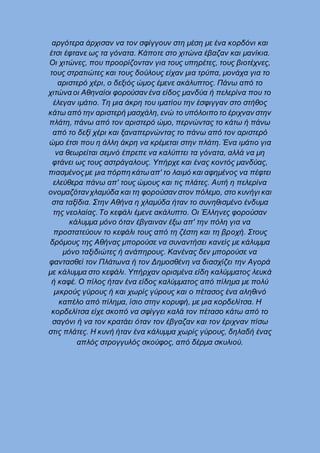 αργότερα άρχισαν να τον σφίγγουν στη μέση με ένα κορδόνι και
έτσι έφτανε ως τα γόνατα. Κάποτε στο χιτώνα έβαζαν και μανίκια.
Οι χιτώνες, που προορίζονταν για τους υπηρέτες, τους βιοτέχνες,
τους στρατιώτες και τους δούλους είχαν μια τρύπα, μονάχα για το
αριστερό χέρι, ο δεξιός ώμος έμενε ακάλυπτος. Πάνω από το
χιτώνα οι Αθηναίοι φορούσαν ένα είδος μανδύα ή πελερίνα που το
έλεγαν ιμάτιο. Τη μια άκρη του ιματίου την έσφιγγαν στο στήθος
κάτω από την αριστερή μασχάλη, ενώ το υπόλοιπο το έριχναν στην
πλάτη, πάνω από τον αριστερό ώμο, περνώντας το κάτω ή πάνω
από το δεξί χέρι και ξαναπερνώντας το πάνω από τον αριστερό
ώμο έτσι που η άλλη άκρη να κρέμεται στην πλάτη. Ένα ιμάτιο για
να θεωρείται σεμνό έπρεπε να καλύπτει τα γόνατα, αλλά να μη
φτάνει ως τους αστράγαλους. Υπήρχε και ένας κοντός μανδύας,
πιασμένοςμε μια πόρπη κάτω απ' το λαιμό και αφημένος να πέφτει
ελεύθερα πάνω απ' τους ώμους και τις πλάτες. Αυτή η πελερίνα
ονομαζότανχλαμύδα και τη φορούσαν στον πόλεμο, στο κυνήγι και
στα ταξίδια. Στην Αθήνα η χλαμύδα ήταν το συνηθισμένο ένδυμα
της νεολαίας. Το κεφάλι έμενε ακάλυπτο. Οι Έλληνες φορούσαν
κάλυμμα μόνο όταν έβγαιναν έξω απ' την πόλη για να
προστατεύουν το κεφάλι τους από τη ζέστη και τη βροχή. Στους
δρόμους της Αθήνας μπορούσε να συναντήσει κανείς με κάλυμμα
μόνο ταξιδιώτες ή ανάπηρους. Κανένας δεν μπορούσε να
φαντασθεί τον Πλάτωνα ή τον Δημοσθένη να διασχίζει την Αγορά
με κάλυμμα στο κεφάλι. Υπήρχαν ορισμένα είδη καλύμματος λευκά
ή καφέ. Ο πίλος ήταν ένα είδος καλύμματος από πίλημα με πολύ
μικρούς γύρους ή και χωρίς γύρους και ο πέτασος ένα αληθινό
καπέλο από πίλημα, ίσιο στην κορυφή, με μια κορδελίτσα. Η
κορδελίτσα είχε σκοπό να σφίγγει καλά τον πέτασο κάτω από το
σαγόνι ή να τον κρατάει όταν τον έβγαζαν και τον έριχναν πίσω
στις πλάτες. Η κυνή ήταν ένα κάλυμμα χωρίς γύρους, δηλαδή ένας
απλός στρογγυλός σκούφος, από δέρμα σκυλιού.
 