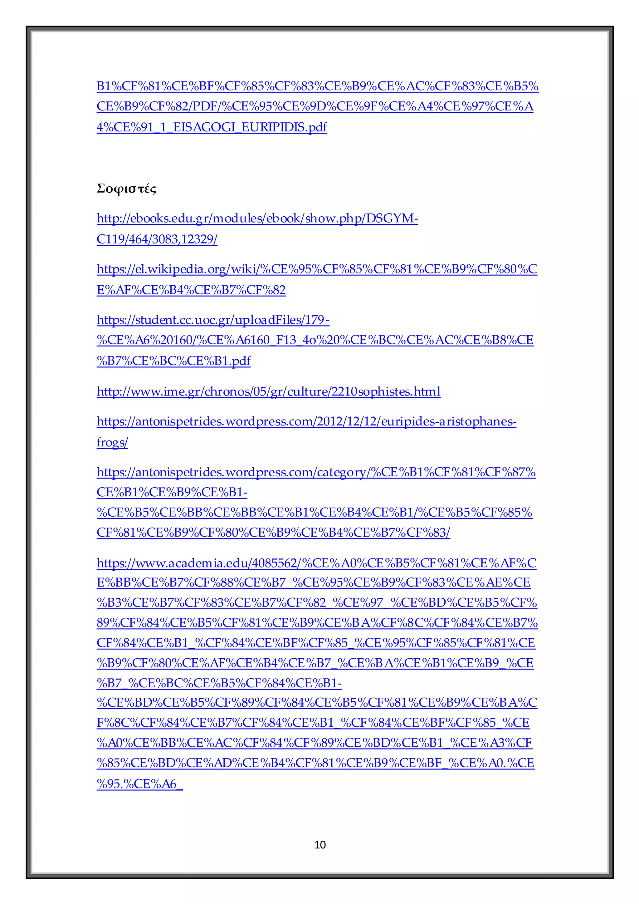 10
B1%CF%81%CE%BF%CF%85%CF%83%CE%B9%CE%AC%CF%83%CE%B5%
CE%B9%CF%82/PDF/%CE%95%CE%9D%CE%9F%CE%A4%CE%97%CE%A
4%CE%91_1_EISAGOGI_EURIPIDIS.pdf
Σοφιστές
http://ebooks.edu.gr/modules/ebook/show.php/DSGYM-
C119/464/3083,12329/
https://el.wikipedia.org/wiki/%CE%95%CF%85%CF%81%CE%B9%CF%80%C
E%AF%CE%B4%CE%B7%CF%82
https://student.cc.uoc.gr/uploadFiles/179-
%CE%A6%20160/%CE%A6160_F13_4o%20%CE%BC%CE%AC%CE%B8%CE
%B7%CE%BC%CE%B1.pdf
http://www.ime.gr/chronos/05/gr/culture/2210sophistes.html
https://antonispetrides.wordpress.com/2012/12/12/euripides-aristophanes-
frogs/
https://antonispetrides.wordpress.com/category/%CE%B1%CF%81%CF%87%
CE%B1%CE%B9%CE%B1-
%CE%B5%CE%BB%CE%BB%CE%B1%CE%B4%CE%B1/%CE%B5%CF%85%
CF%81%CE%B9%CF%80%CE%B9%CE%B4%CE%B7%CF%83/
https://www.academia.edu/4085562/%CE%A0%CE%B5%CF%81%CE%AF%C
E%BB%CE%B7%CF%88%CE%B7_%CE%95%CE%B9%CF%83%CE%AE%CE
%B3%CE%B7%CF%83%CE%B7%CF%82_%CE%97_%CE%BD%CE%B5%CF%
89%CF%84%CE%B5%CF%81%CE%B9%CE%BA%CF%8C%CF%84%CE%B7%
CF%84%CE%B1_%CF%84%CE%BF%CF%85_%CE%95%CF%85%CF%81%CE
%B9%CF%80%CE%AF%CE%B4%CE%B7_%CE%BA%CE%B1%CE%B9_%CE
%B7_%CE%BC%CE%B5%CF%84%CE%B1-
%CE%BD%CE%B5%CF%89%CF%84%CE%B5%CF%81%CE%B9%CE%BA%C
F%8C%CF%84%CE%B7%CF%84%CE%B1_%CF%84%CE%BF%CF%85_%CE
%A0%CE%BB%CE%AC%CF%84%CF%89%CE%BD%CE%B1_%CE%A3%CF
%85%CE%BD%CE%AD%CE%B4%CF%81%CE%B9%CE%BF_%CE%A0.%CE
%95.%CE%A6_
 