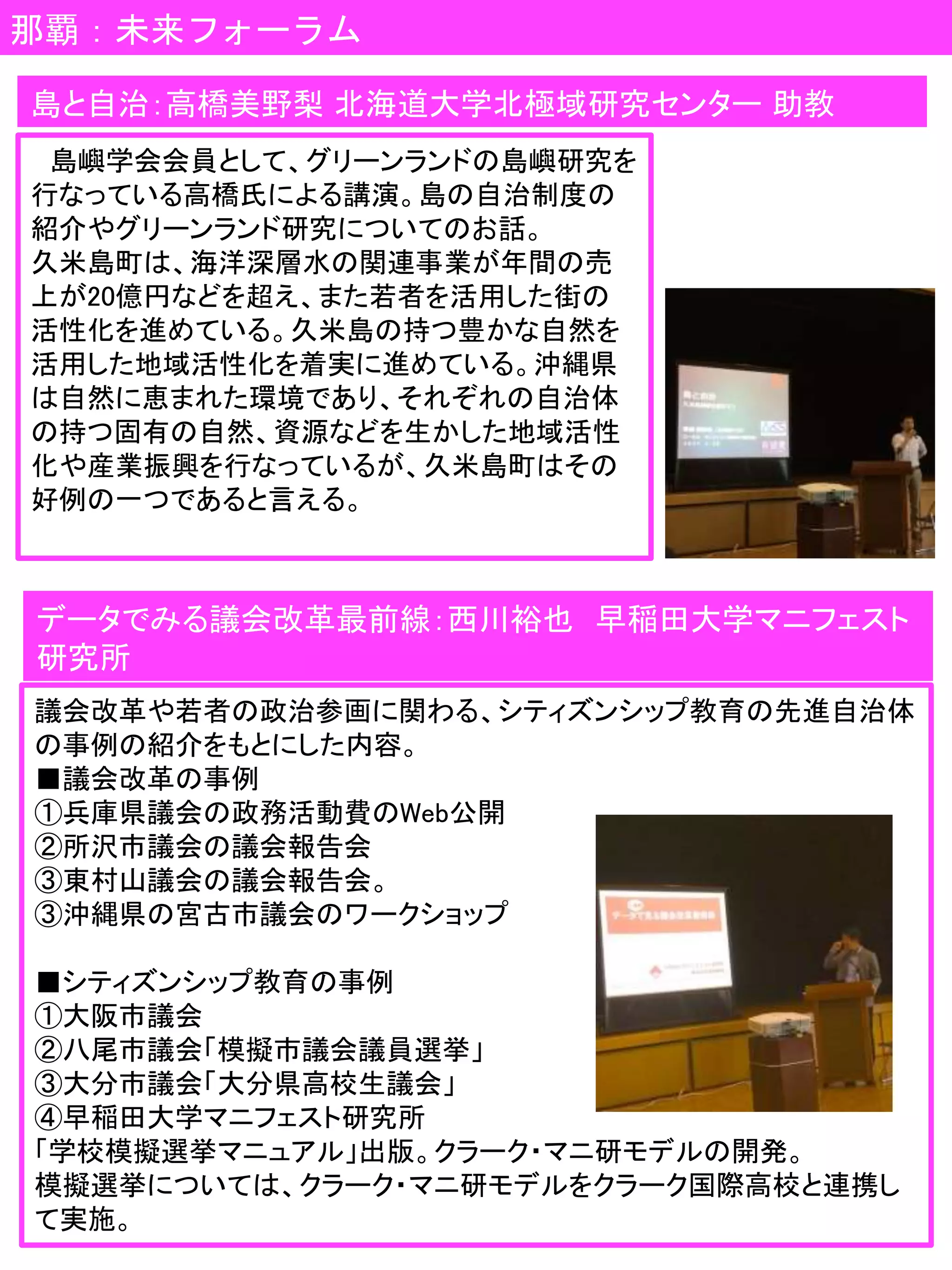 那覇：未来フォーラム
島嶼学会会員として、グリーンランドの島嶼研究を
行なっている高橋氏による講演。島の自治制度の
紹介やグリーンランド研究についてのお話。
久米島町は、海洋深層水の関連事業が年間の売
上が20億円などを超え、また若者を活用した街の
活性化を進めている。久米島の持つ豊かな自然を
活用した地域活性化を着実に進めている。沖縄県
は自然に恵まれた環境であり、それぞれの自治体
の持つ固有の自然、資源などを生かした地域活性
化や産業振興を行なっているが、久米島町はその
好例の一つであると言える。
島と自治：高橋美野梨 北海道大学北極域研究センター 助教
データでみる議会改革最前線：西川裕也 早稲田大学マニフェスト
研究所
議会改革や若者の政治参画に関わる、シティズンシップ教育の先進自治体
の事例の紹介をもとにした内容。
■議会改革の事例
①兵庫県議会の政務活動費のWeb公開
②所沢市議会の議会報告会
③東村山議会の議会報告会。
③沖縄県の宮古市議会のワークショップ
■シティズンシップ教育の事例
①大阪市議会
②八尾市議会「模擬市議会議員選挙」
③大分市議会「大分県高校生議会」
④早稲田大学マニフェスト研究所
「学校模擬選挙マニュアル」出版。クラーク・マニ研モデルの開発。
模擬選挙については、クラーク・マニ研モデルをクラーク国際高校と連携し
て実施。
 